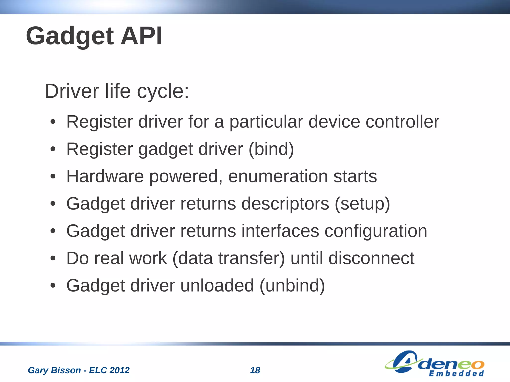 18Gary Bisson - ELC 2012
Gadget API
Driver life cycle:
● Register driver for a particular device controller
● Register gadget driver (bind)
● Hardware powered, enumeration starts
● Gadget driver returns descriptors (setup)
● Gadget driver returns interfaces configuration
● Do real work (data transfer) until disconnect
● Gadget driver unloaded (unbind)
 