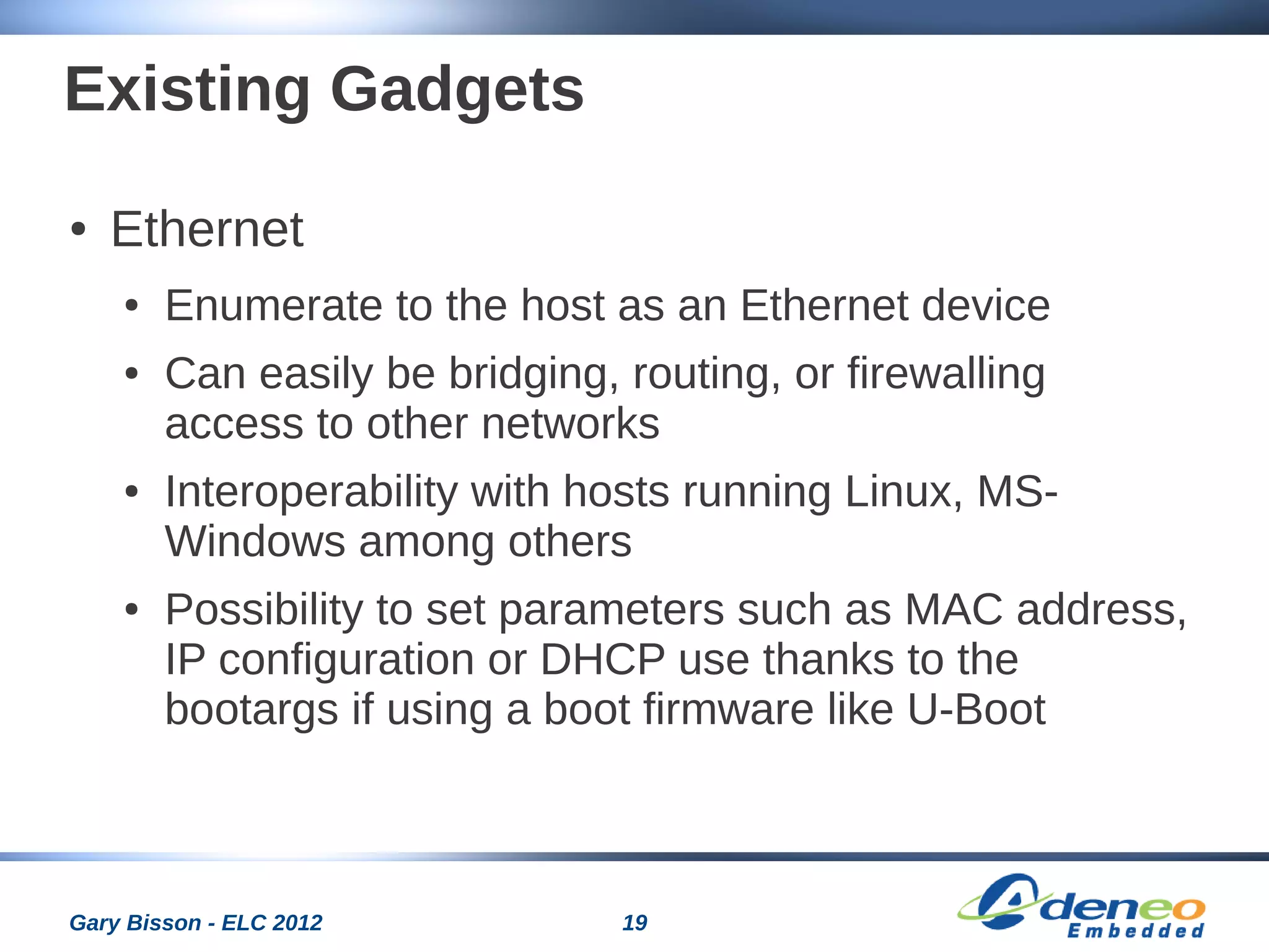 19Gary Bisson - ELC 2012
Existing Gadgets
● Ethernet
● Enumerate to the host as an Ethernet device
● Can easily be bridging, routing, or firewalling
access to other networks
● Interoperability with hosts running Linux, MS-
Windows among others
● Possibility to set parameters such as MAC address,
IP configuration or DHCP use thanks to the
bootargs if using a boot firmware like U-Boot
 