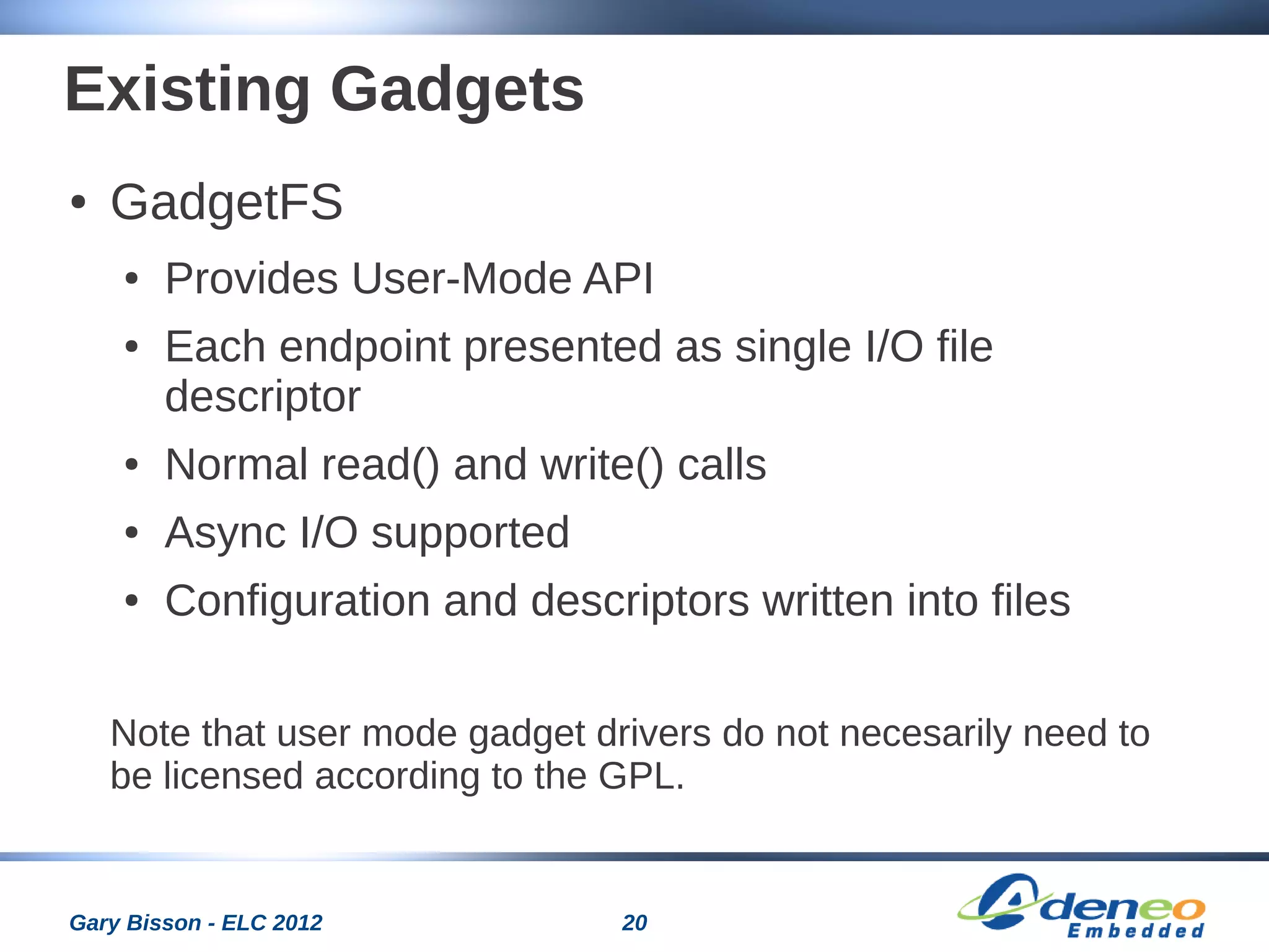 20Gary Bisson - ELC 2012
Existing Gadgets
● GadgetFS
● Provides User-Mode API
● Each endpoint presented as single I/O file
descriptor
● Normal read() and write() calls
● Async I/O supported
● Configuration and descriptors written into files
Note that user mode gadget drivers do not necesarily need to
be licensed according to the GPL.
 