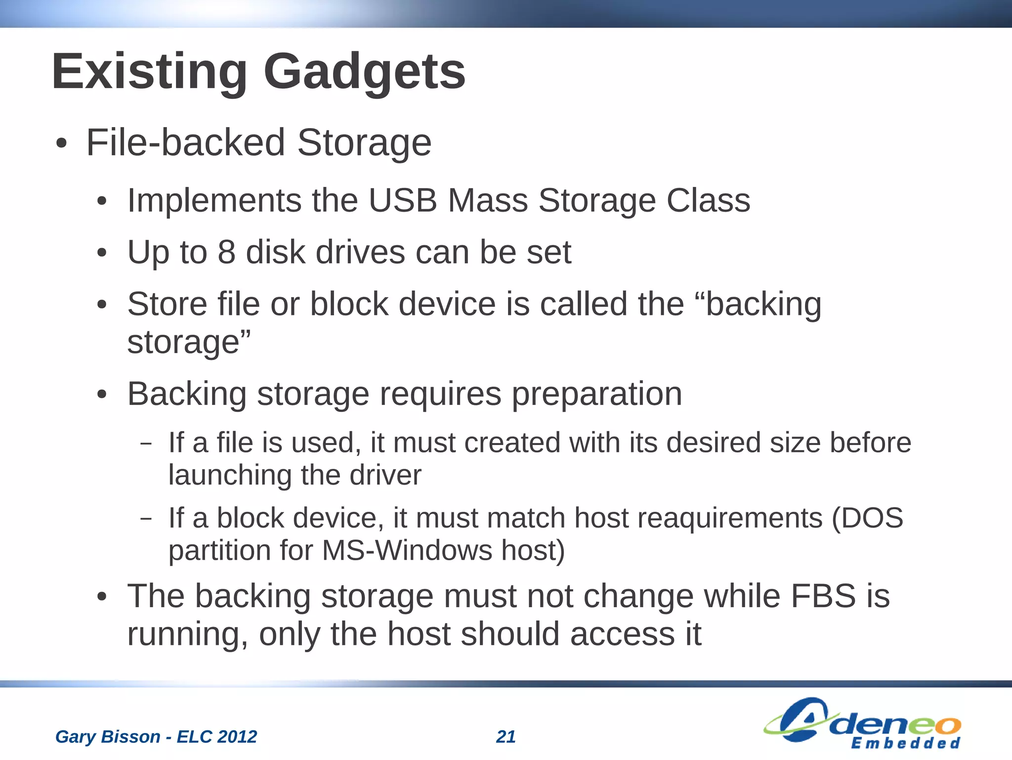 21Gary Bisson - ELC 2012
Existing Gadgets
● File-backed Storage
● Implements the USB Mass Storage Class
● Up to 8 disk drives can be set
● Store file or block device is called the “backing
storage”
● Backing storage requires preparation
– If a file is used, it must created with its desired size before
launching the driver
– If a block device, it must match host reaquirements (DOS
partition for MS-Windows host)
● The backing storage must not change while FBS is
running, only the host should access it
 