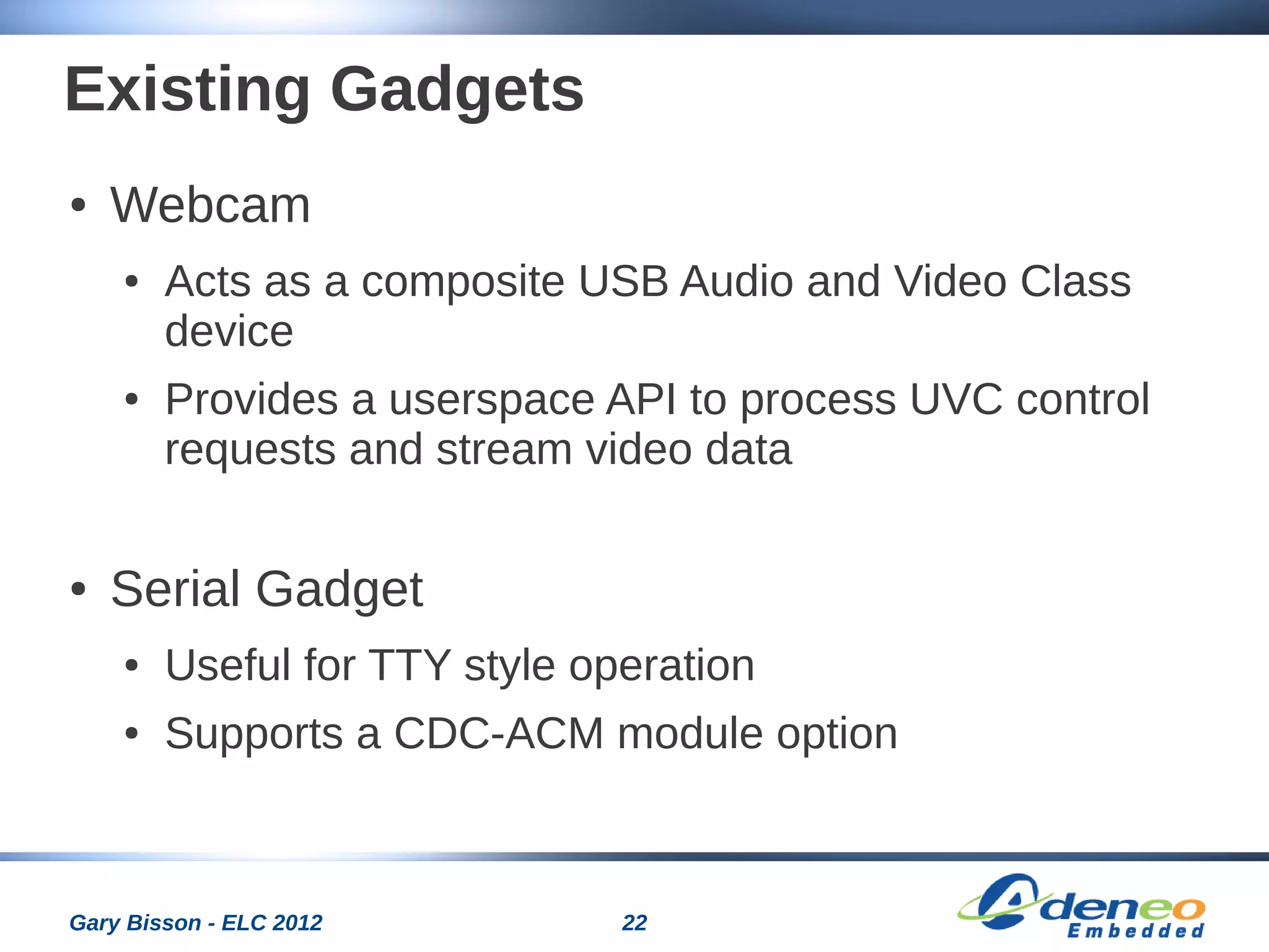 22Gary Bisson - ELC 2012
Existing Gadgets
● Webcam
● Acts as a composite USB Audio and Video Class
device
● Provides a userspace API to process UVC control
requests and stream video data
● Serial Gadget
● Useful for TTY style operation
● Supports a CDC-ACM module option
 