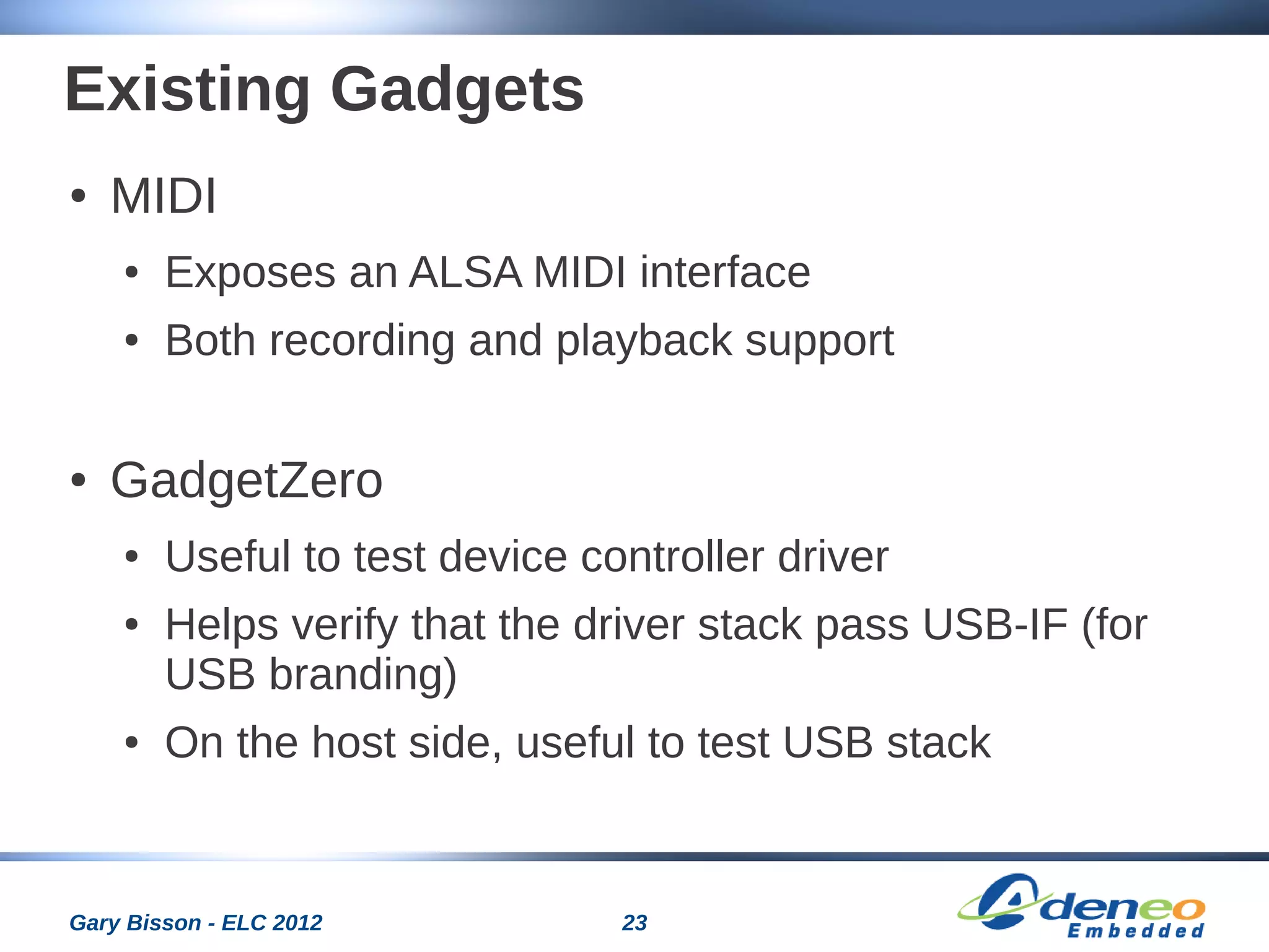 23Gary Bisson - ELC 2012
Existing Gadgets
● MIDI
● Exposes an ALSA MIDI interface
● Both recording and playback support
● GadgetZero
● Useful to test device controller driver
● Helps verify that the driver stack pass USB-IF (for
USB branding)
● On the host side, useful to test USB stack
 