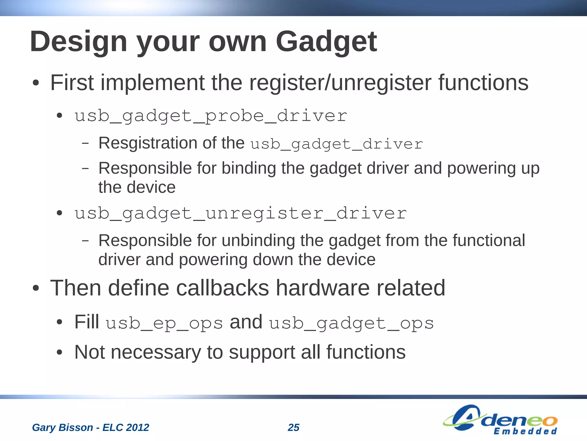 25Gary Bisson - ELC 2012
Design your own Gadget
● First implement the register/unregister functions
● usb_gadget_probe_driver
– Resgistration of the usb_gadget_driver
– Responsible for binding the gadget driver and powering up
the device
● usb_gadget_unregister_driver
– Responsible for unbinding the gadget from the functional
driver and powering down the device
● Then define callbacks hardware related
● Fill usb_ep_ops and usb_gadget_ops
● Not necessary to support all functions
 