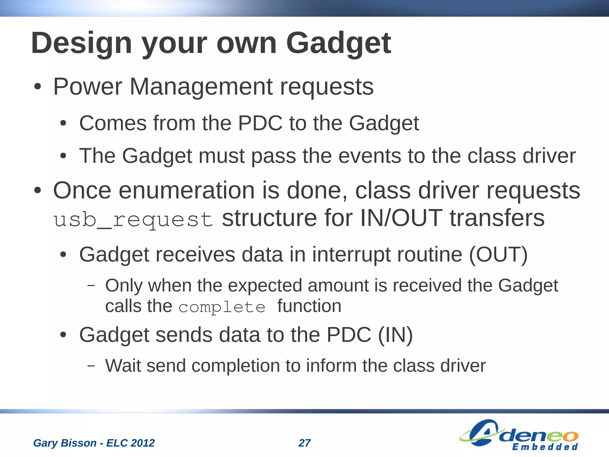 27Gary Bisson - ELC 2012
Design your own Gadget
● Power Management requests
● Comes from the PDC to the Gadget
● The Gadget must pass the events to the class driver
● Once enumeration is done, class driver requests
usb_request structure for IN/OUT transfers
● Gadget receives data in interrupt routine (OUT)
– Only when the expected amount is received the Gadget
calls the complete function
● Gadget sends data to the PDC (IN)
– Wait send completion to inform the class driver
 