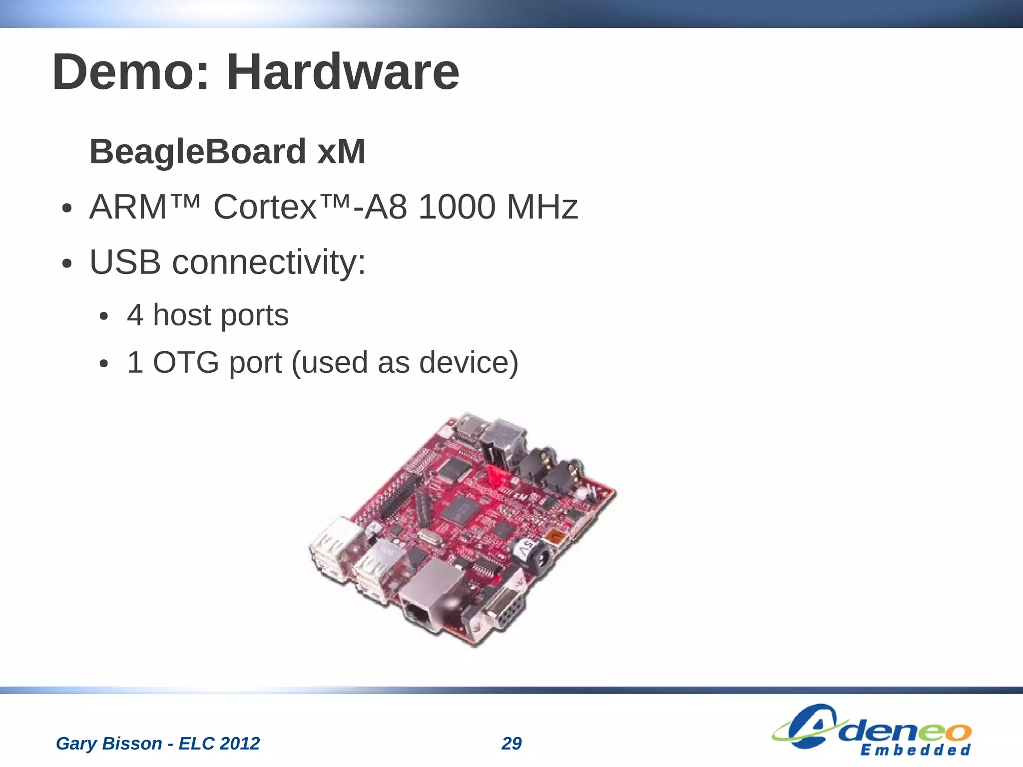 29Gary Bisson - ELC 2012
Demo: Hardware
BeagleBoard xM
● ARM™ Cortex™-A8 1000 MHz
● USB connectivity:
● 4 host ports
● 1 OTG port (used as device)
 