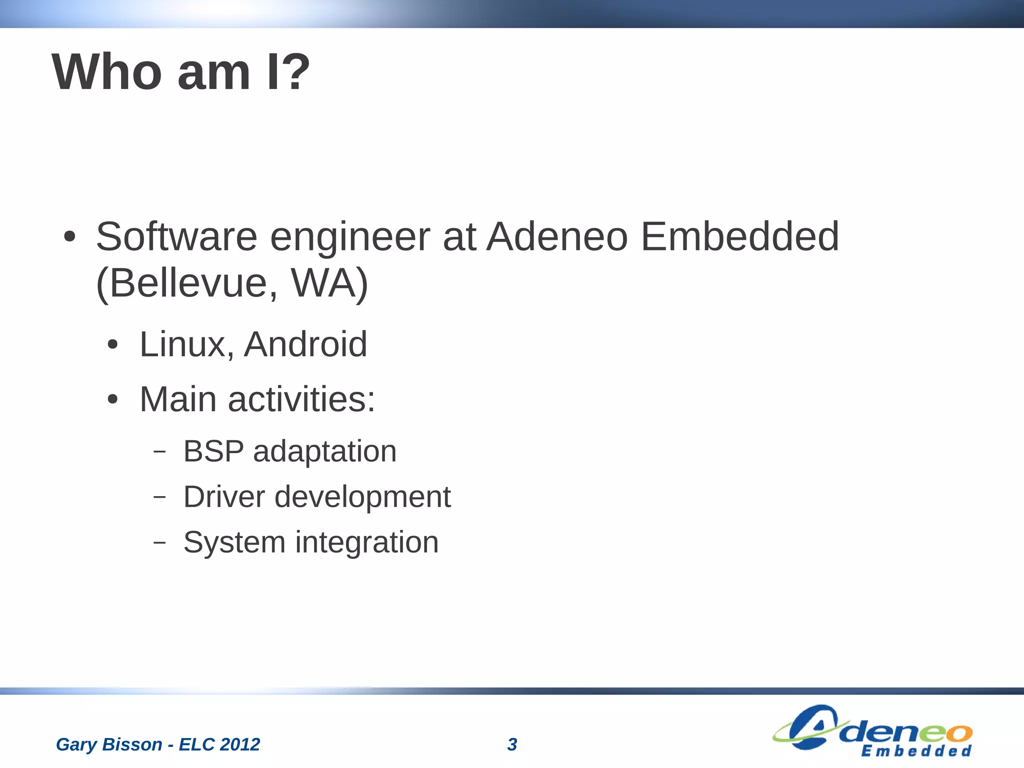 3Gary Bisson - ELC 2012
Who am I?
● Software engineer at Adeneo Embedded
(Bellevue, WA)
● Linux, Android
● Main activities:
– BSP adaptation
– Driver development
– System integration
 