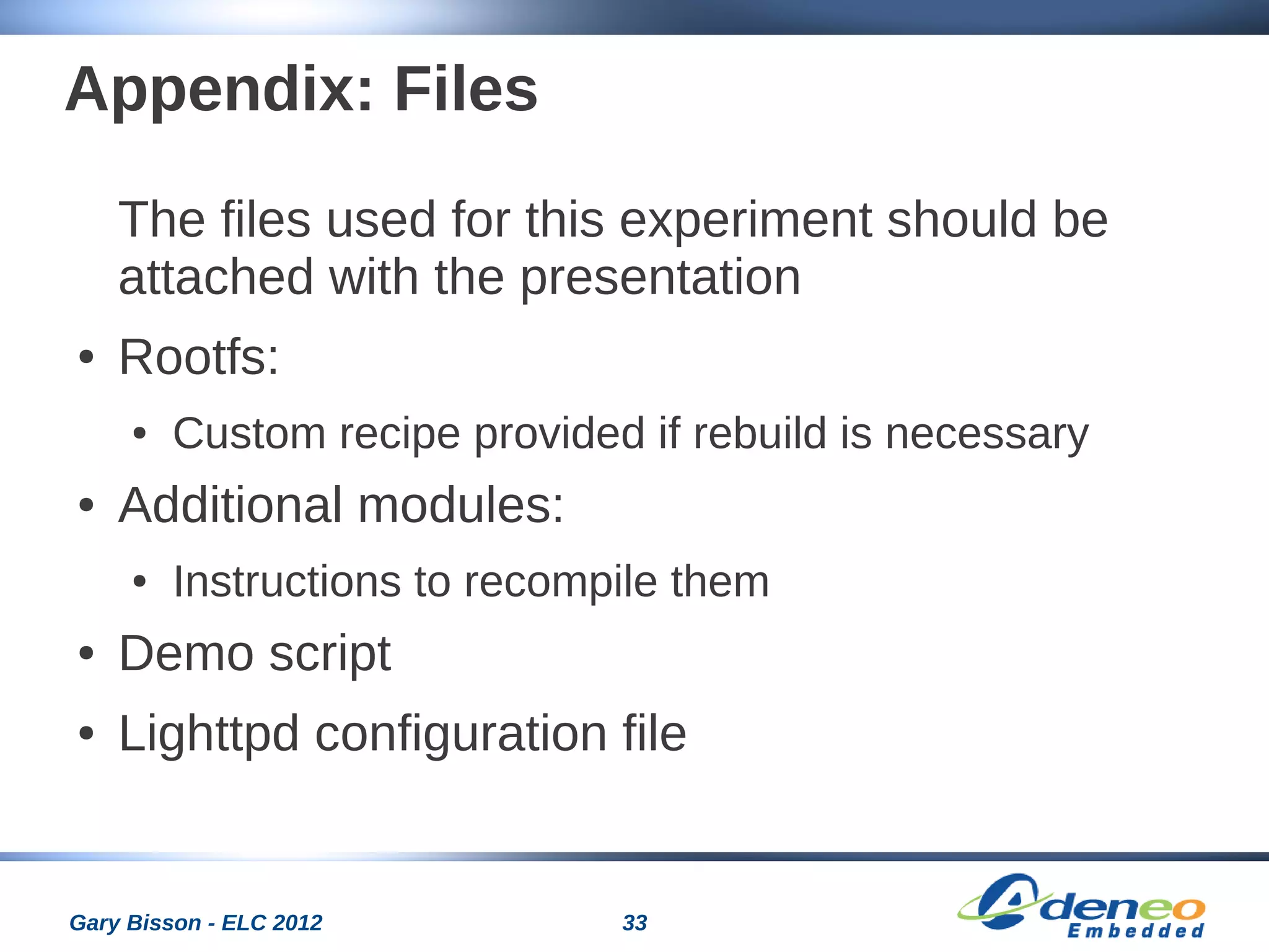 33Gary Bisson - ELC 2012
Appendix: Files
The files used for this experiment should be
attached with the presentation
● Rootfs:
● Custom recipe provided if rebuild is necessary
● Additional modules:
● Instructions to recompile them
● Demo script
● Lighttpd configuration file
 