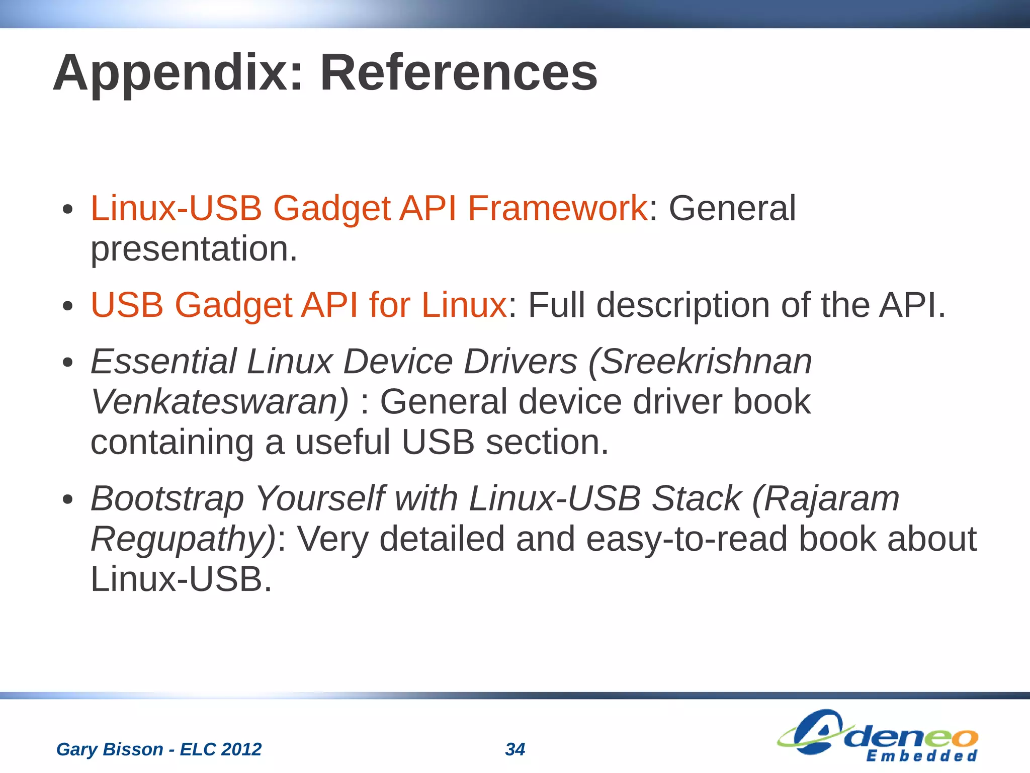 34Gary Bisson - ELC 2012
Appendix: References
● Linux-USB Gadget API Framework: General
presentation.
● USB Gadget API for Linux: Full description of the API.
● Essential Linux Device Drivers (Sreekrishnan
Venkateswaran) : General device driver book
containing a useful USB section.
● Bootstrap Yourself with Linux-USB Stack (Rajaram
Regupathy): Very detailed and easy-to-read book about
Linux-USB.
 