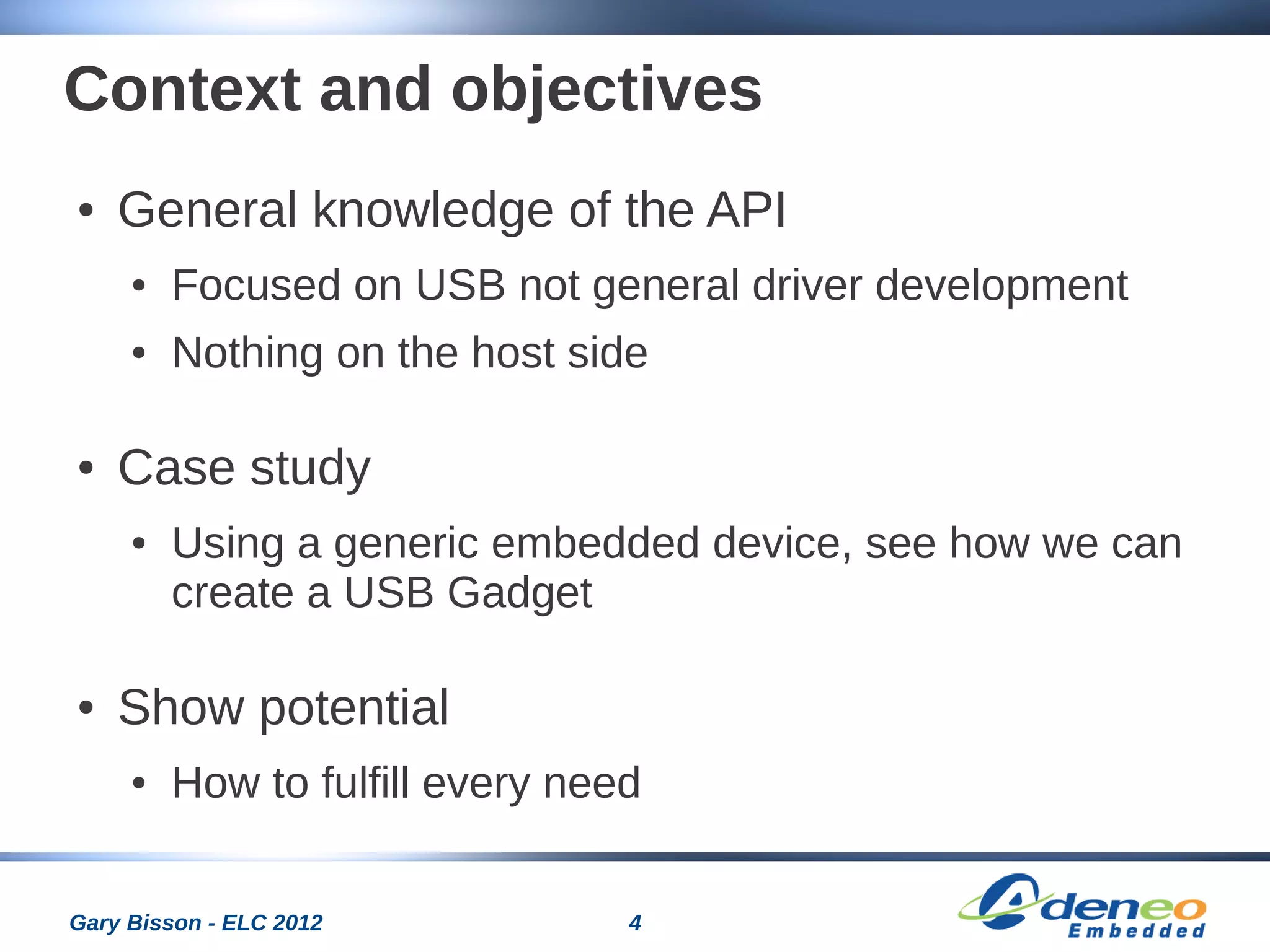 4Gary Bisson - ELC 2012
Context and objectives
● General knowledge of the API
● Focused on USB not general driver development
● Nothing on the host side
● Case study
● Using a generic embedded device, see how we can
create a USB Gadget
● Show potential
● How to fulfill every need
 