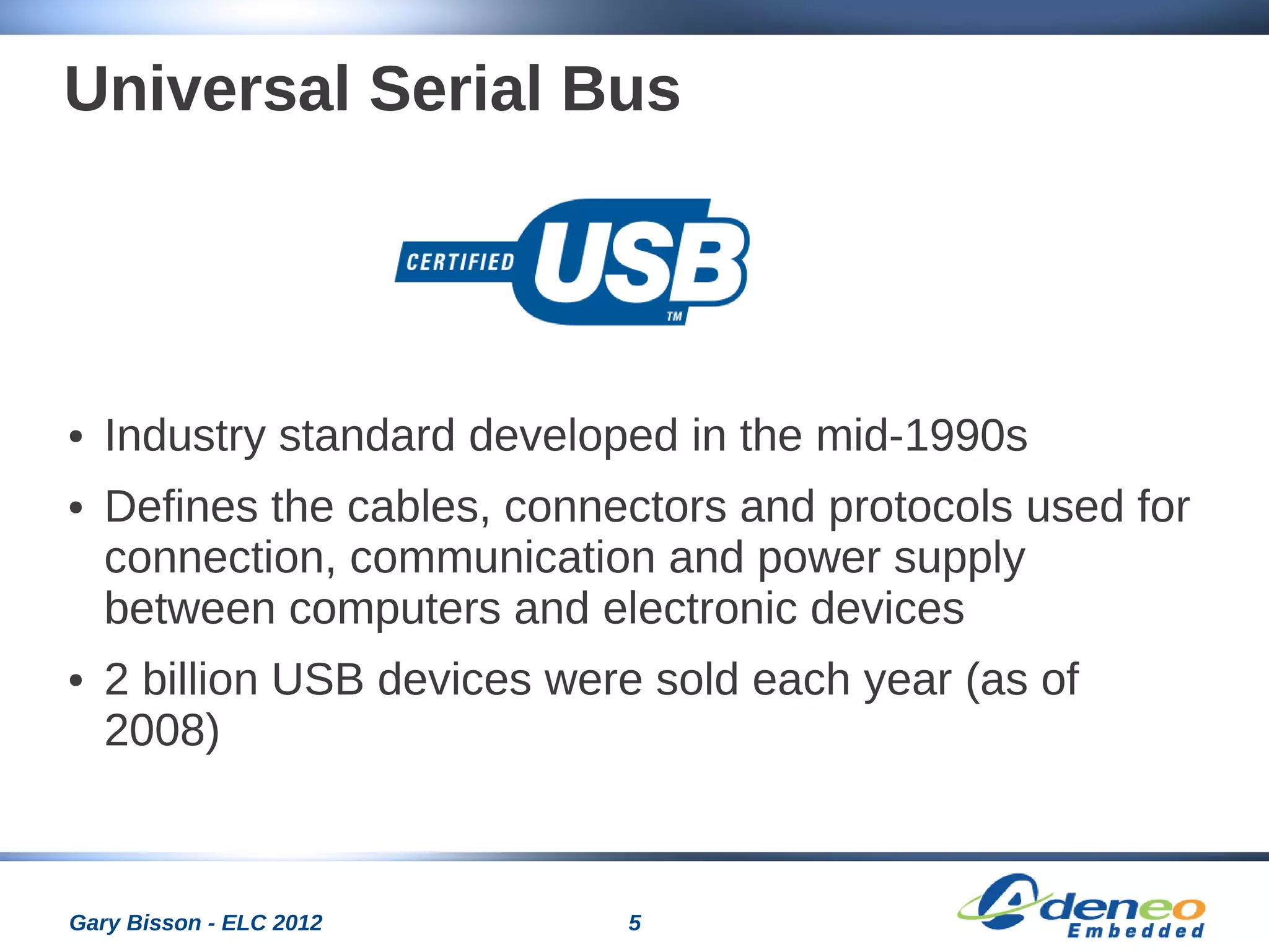 5Gary Bisson - ELC 2012
Universal Serial Bus
● Industry standard developed in the mid-1990s
● Defines the cables, connectors and protocols used for
connection, communication and power supply
between computers and electronic devices
● 2 billion USB devices were sold each year (as of
2008)
 