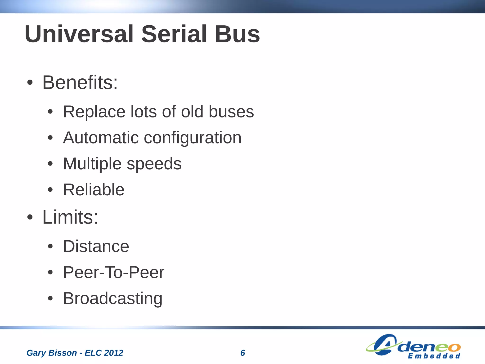 6Gary Bisson - ELC 2012
Universal Serial Bus
● Benefits:
● Replace lots of old buses
● Automatic configuration
● Multiple speeds
● Reliable
● Limits:
● Distance
● Peer-To-Peer
● Broadcasting
 