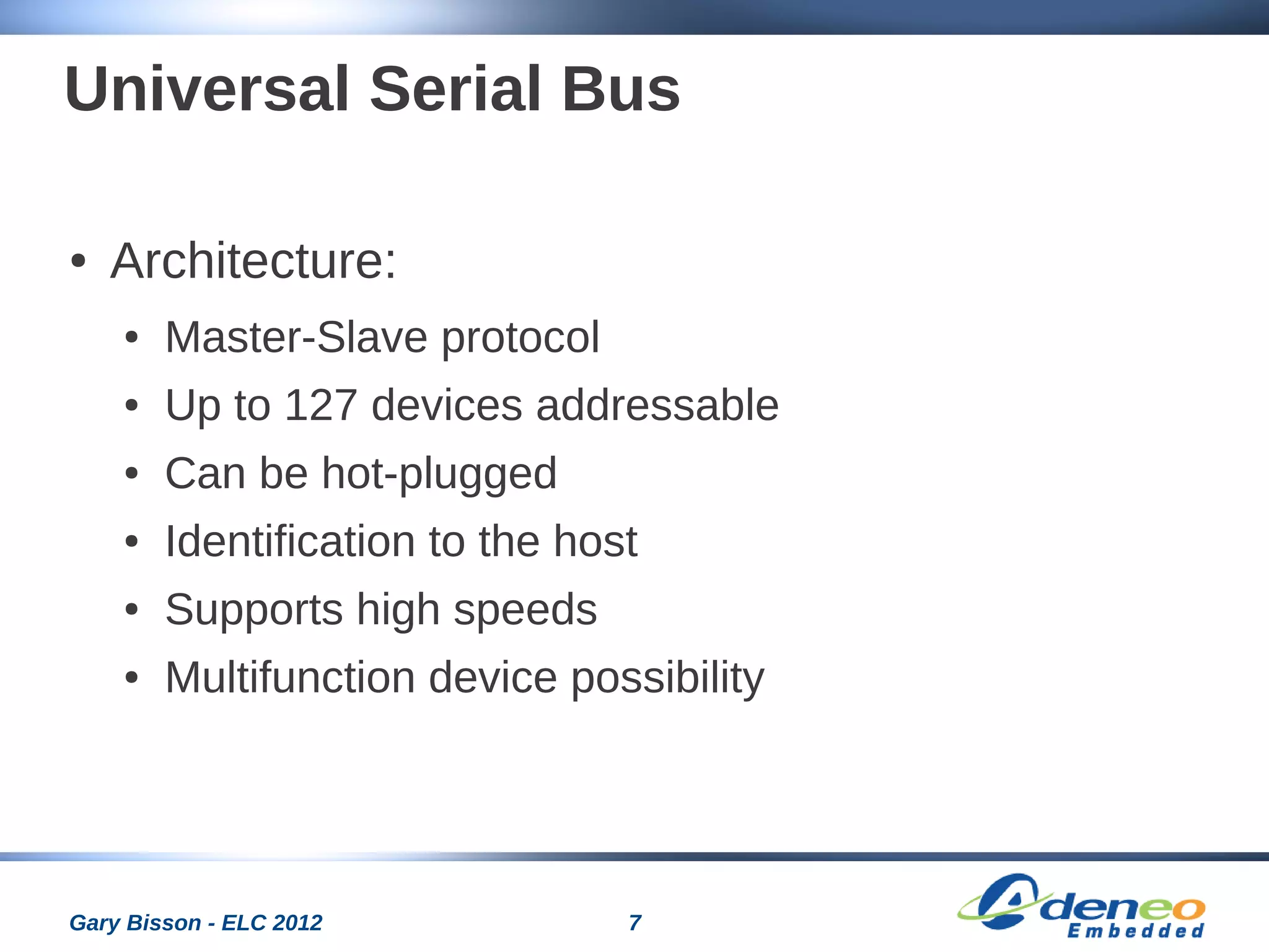 7Gary Bisson - ELC 2012
Universal Serial Bus
● Architecture:
● Master-Slave protocol
● Up to 127 devices addressable
● Can be hot-plugged
● Identification to the host
● Supports high speeds
● Multifunction device possibility
 