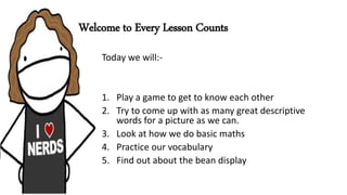 Welcome to Every Lesson Counts
Today we will:-
1. Play a game to get to know each other
2. Try to come up with as many great descriptive
words for a picture as we can.
3. Look at how we do basic maths
4. Practice our vocabulary
5. Find out about the bean display
 