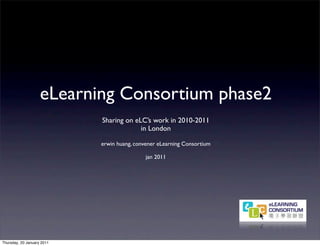 eLearning Consortium phase2
                            Sharing on eLC’s work in 2010-2011
                                         in London

                            erwin huang, convener eLearning Consortium

                                             jan 2011




Thursday, 20 January 2011
 