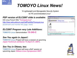 TOMOYO Linux News!
                        “A Lightweight and Manageable Security System
                                 for PC and Embedded Linux”

PDF version of ELC2007 slide is available:
CE Linux Forum Wiki “TomoyoLinux”
http://tree.celinuxforum.org/CelfPubWiki/TomoyoLinux
(bookmark and monitor the page, now!)

ELC2007 Program very Late Additions:
TOMOYO Linux Demonstration 19-340-C

See You again in Japan!:
TOMOYO Linux Project will have a session at upcoming
Japan Technical Jamboree 14 (April 27, 2007).

See You in Ottawa, too:
TOMOYO Linux Project will have a BoF session at
upcoming Japan Ottawa Linux Symposium 2007.
 