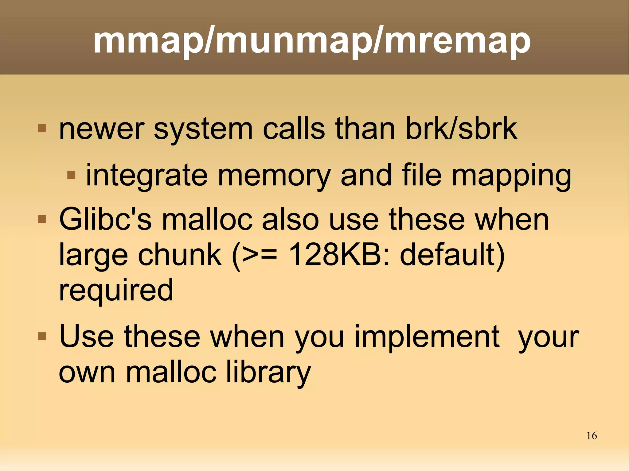 mmap/munmap/mremap

   newer system calls than brk/sbrk
      integrate memory and file mapping


   Glibc's malloc also use these when
    large chunk (>= 128KB: default)
    required
   Use these when you implement your
    own malloc library
                                           16
 