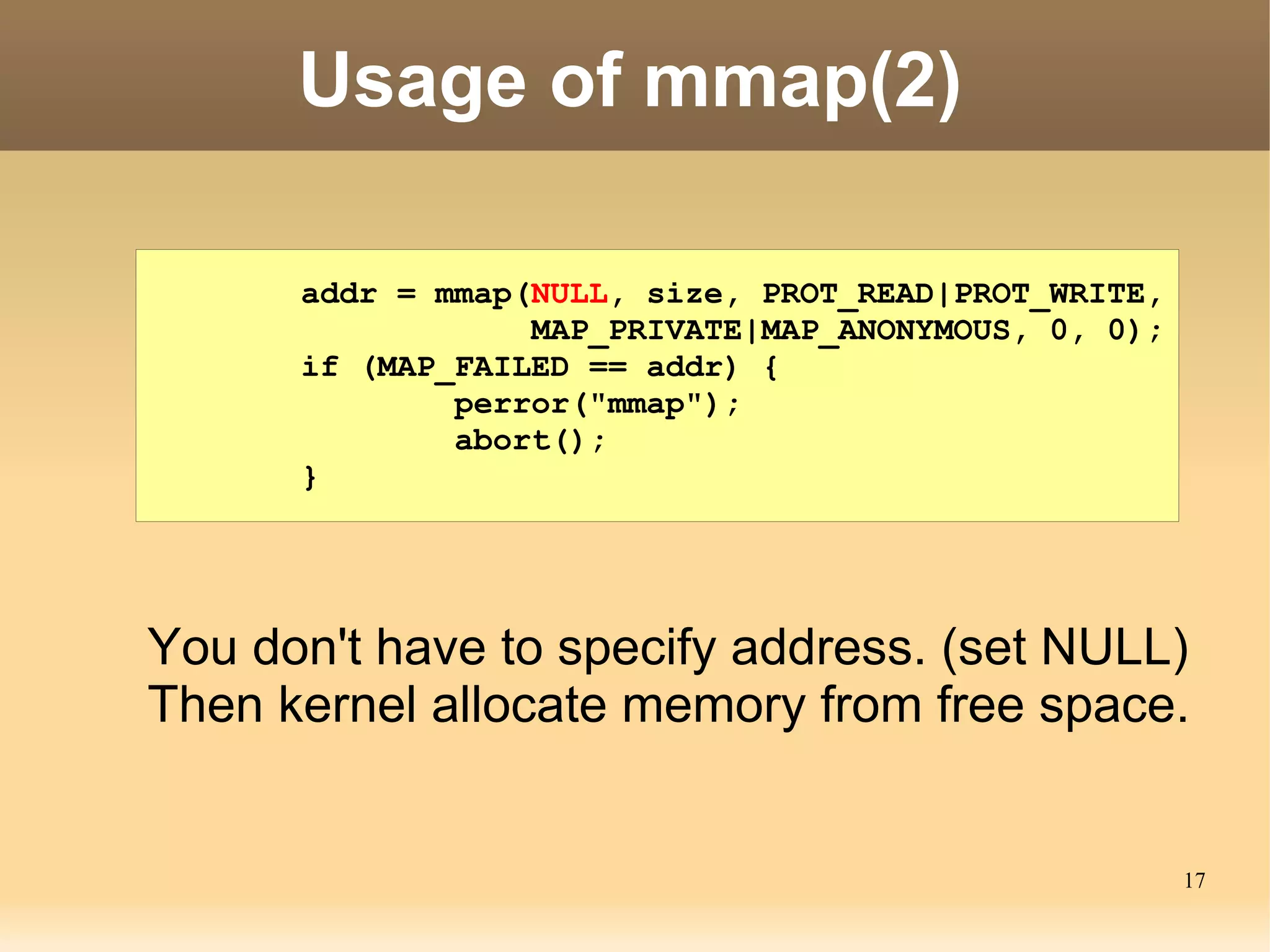 Usage of mmap(2)

      addr = mmap(NULL, size, PROT_READ|PROT_WRITE,
                  MAP_PRIVATE|MAP_ANONYMOUS, 0, 0);
      if (MAP_FAILED == addr) {
              perror("mmap");
              abort();
      }




You don't have to specify address. (set NULL)
Then kernel allocate memory from free space.


                                                      17
 
