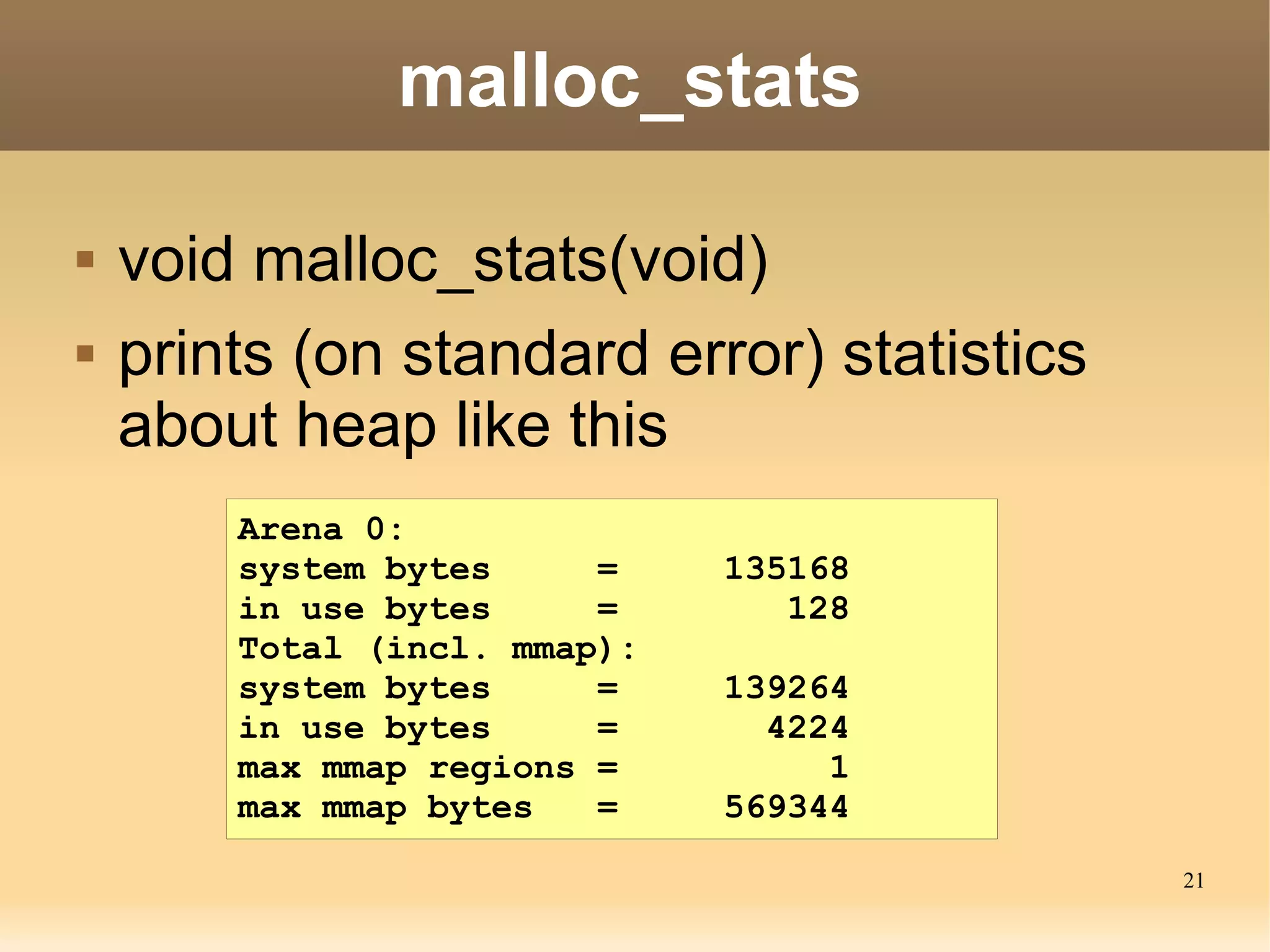malloc_stats

   void malloc_stats(void)
   prints (on standard error) statistics
    about heap like this
        Arena 0:
        system bytes     =    135168
        in use bytes     =       128
        Total (incl. mmap):
        system bytes     =    139264
        in use bytes     =      4224
        max mmap regions =         1
        max mmap bytes   =    569344
                                            21
 