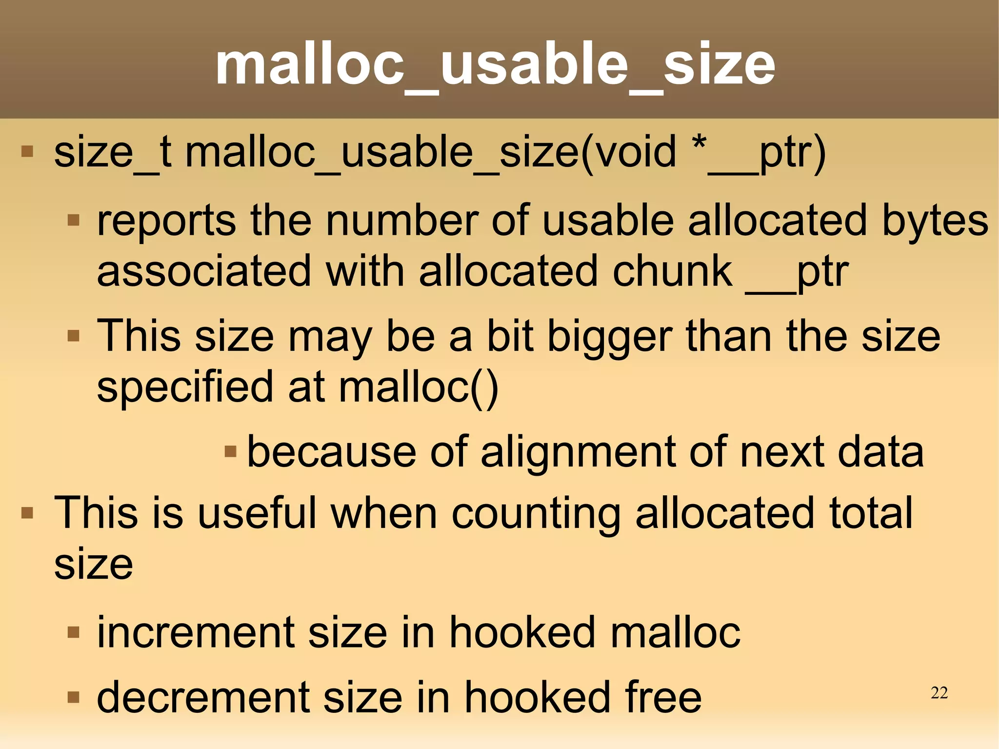 malloc_usable_size
   size_t malloc_usable_size(void *__ptr)
      reports the number of usable allocated bytes
       associated with allocated chunk __ptr
      This size may be a bit bigger than the size

       specified at malloc()
               because of alignment of next data


   This is useful when counting allocated total
    size
       increment size in hooked malloc
       decrement size in hooked free           22
 