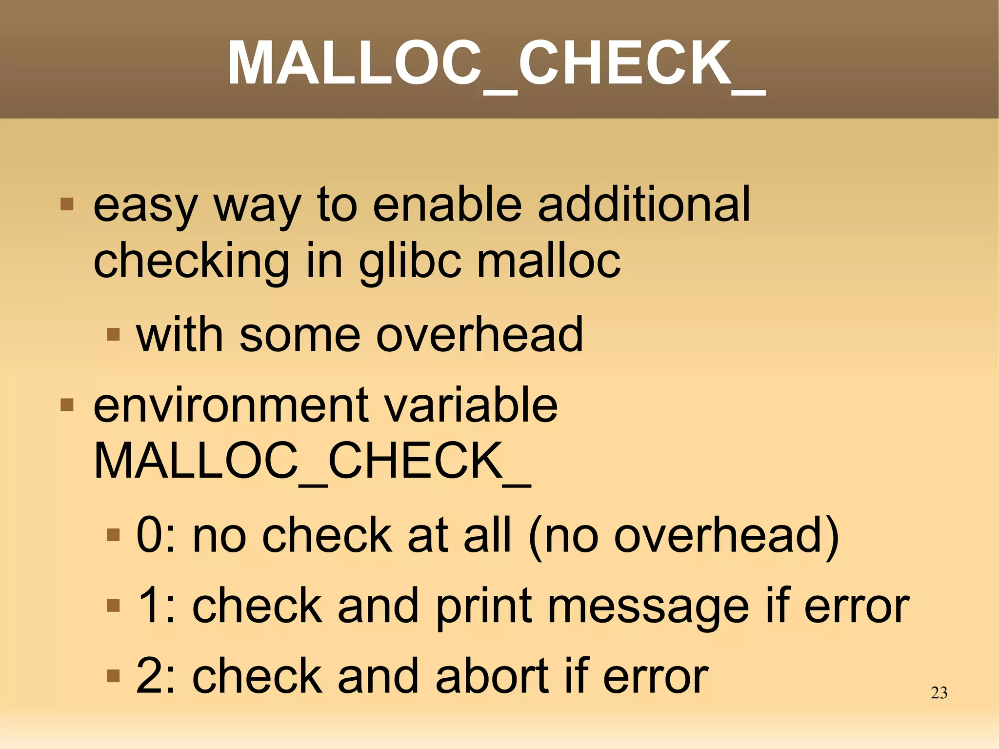 MALLOC_CHECK_

   easy way to enable additional
    checking in glibc malloc
      with some overhead


   environment variable
    MALLOC_CHECK_
      0: no check at all (no overhead)


      1: check and print message if error


      2: check and abort if error
                                             23
 