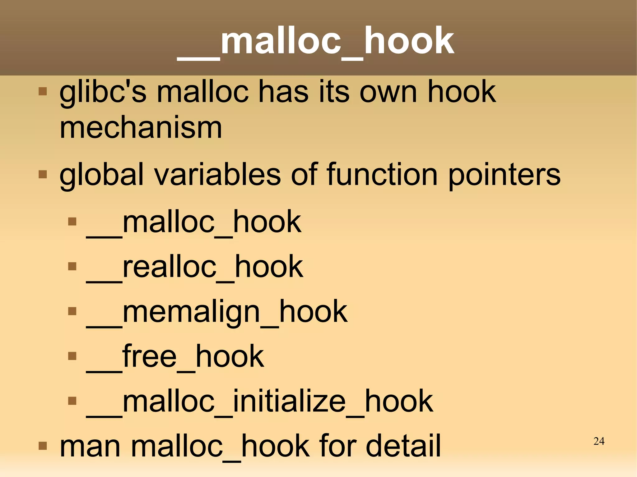 __malloc_hook
   glibc's malloc has its own hook
    mechanism
   global variables of function pointers
      __malloc_hook


      __realloc_hook


      __memalign_hook


      __free_hook


      __malloc_initialize_hook


   man malloc_hook for detail              24
 