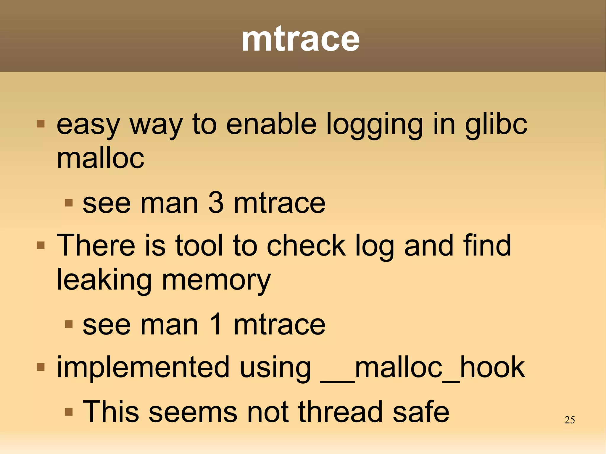 mtrace

   easy way to enable logging in glibc
    malloc
      see man 3 mtrace


   There is tool to check log and find
    leaking memory
      see man 1 mtrace


   implemented using __malloc_hook
      This seems not thread safe
                                          25
 