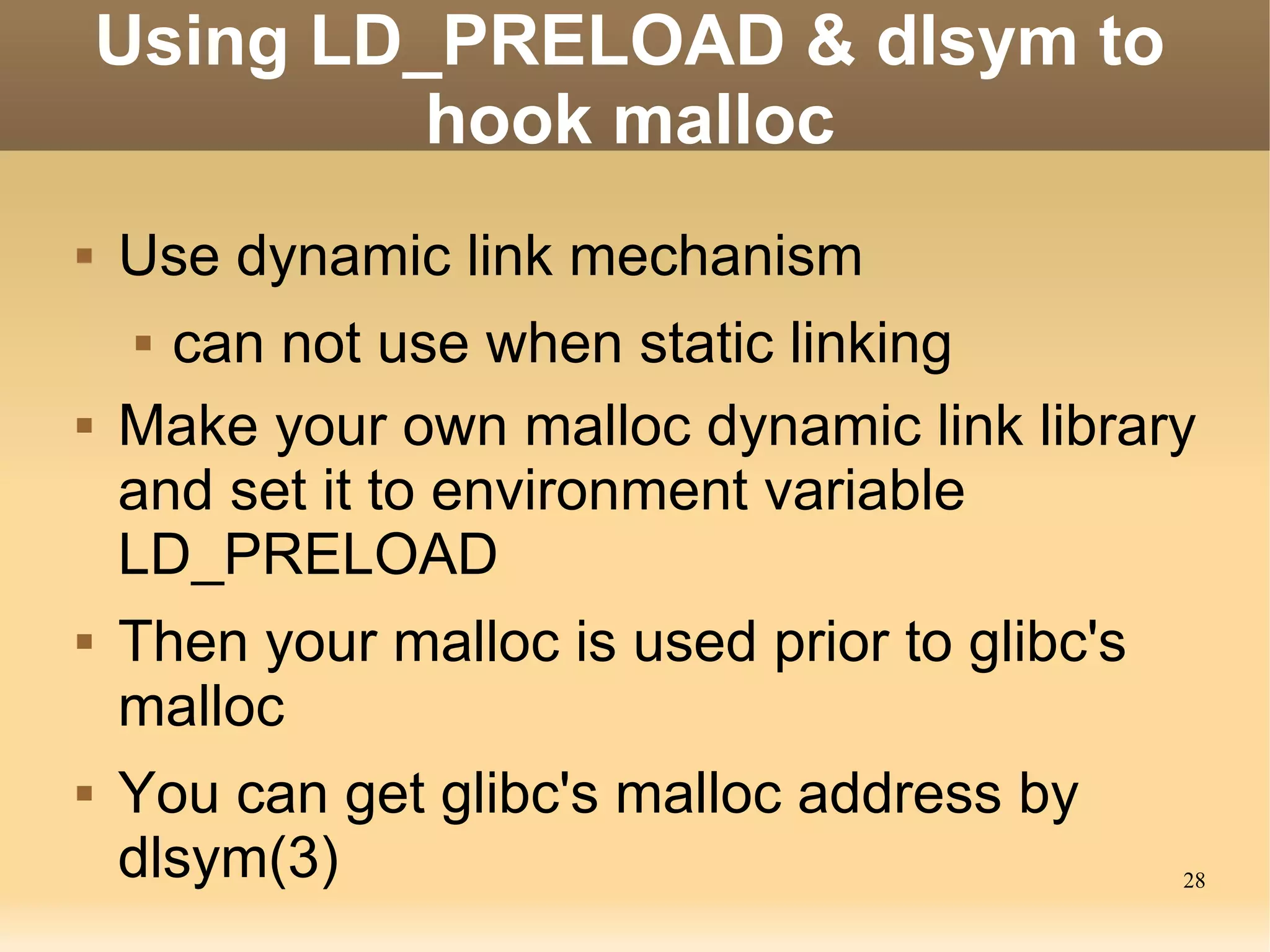 Using LD_PRELOAD & dlsym to
             hook malloc
   Use dynamic link mechanism
     can not use when static linking
   Make your own malloc dynamic link library
    and set it to environment variable
    LD_PRELOAD
   Then your malloc is used prior to glibc's
    malloc
   You can get glibc's malloc address by
    dlsym(3)                                    28
 