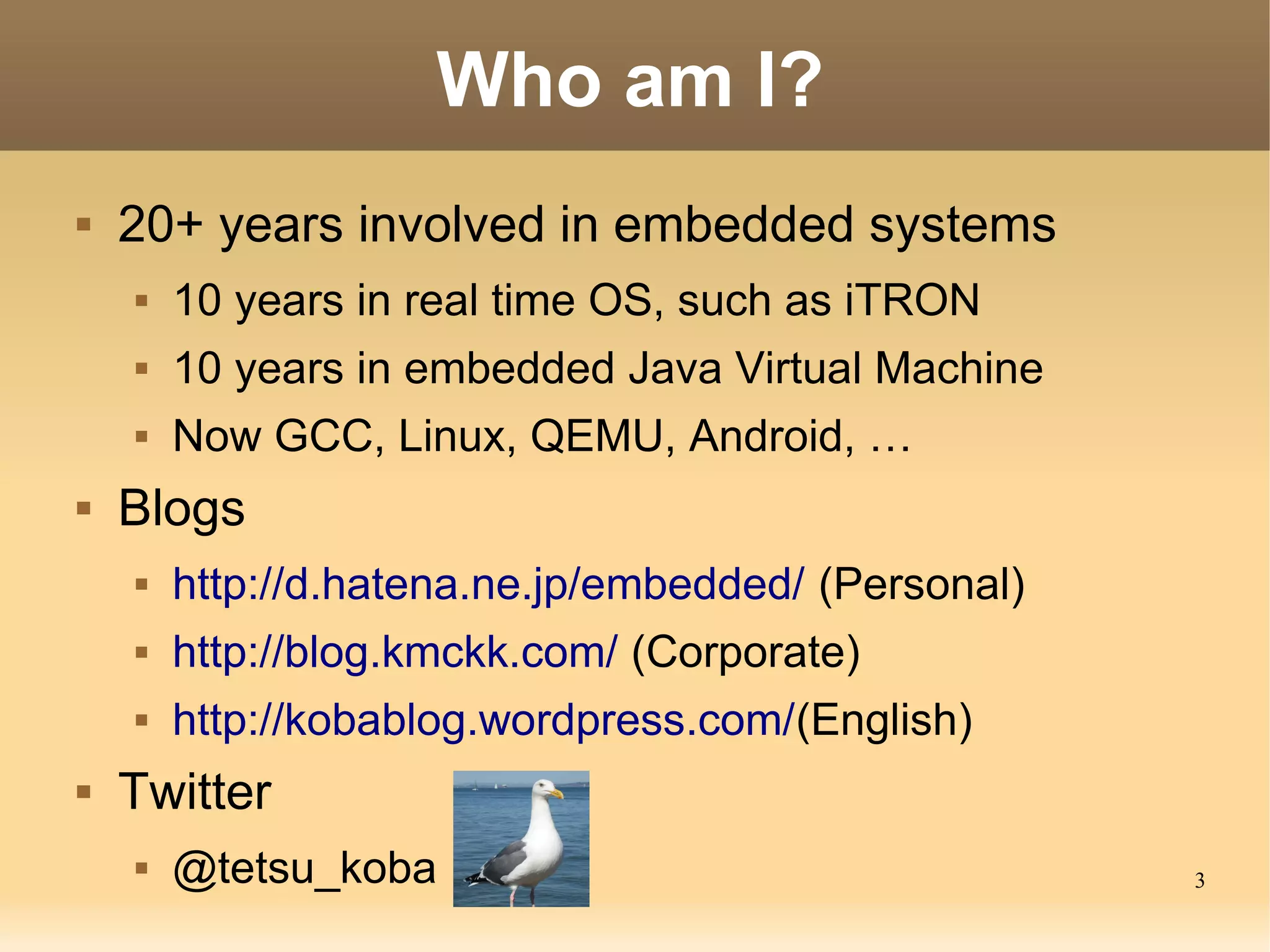 Who am I?
   20+ years involved in embedded systems
       10 years in real time OS, such as iTRON
       10 years in embedded Java Virtual Machine
       Now GCC, Linux, QEMU, Android, …
   Blogs
       http://d.hatena.ne.jp/embedded/ (Personal)
       http://blog.kmckk.com/ (Corporate)
       http://kobablog.wordpress.com/(English)
   Twitter
       @tetsu_koba                                  3
 