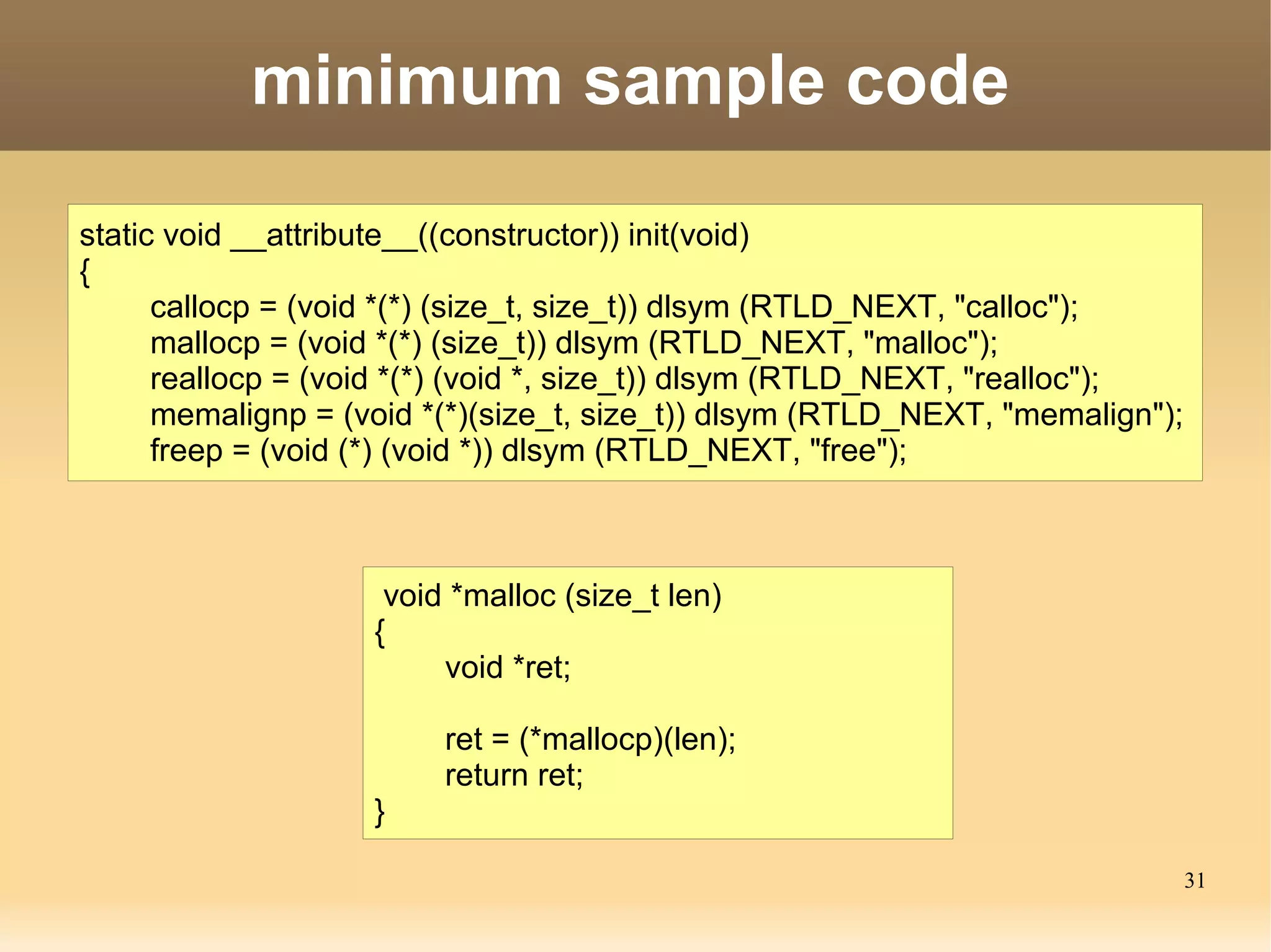 minimum sample code

static void __attribute__((constructor)) init(void)
{
      callocp = (void *(*) (size_t, size_t)) dlsym (RTLD_NEXT, "calloc");
      mallocp = (void *(*) (size_t)) dlsym (RTLD_NEXT, "malloc");
      reallocp = (void *(*) (void *, size_t)) dlsym (RTLD_NEXT, "realloc");
      memalignp = (void *(*)(size_t, size_t)) dlsym (RTLD_NEXT, "memalign");
      freep = (void (*) (void *)) dlsym (RTLD_NEXT, "free");



                     void *malloc (size_t len)
                    {
                         void *ret;

                         ret = (*mallocp)(len);
                         return ret;
                    }

                                                                               31
 