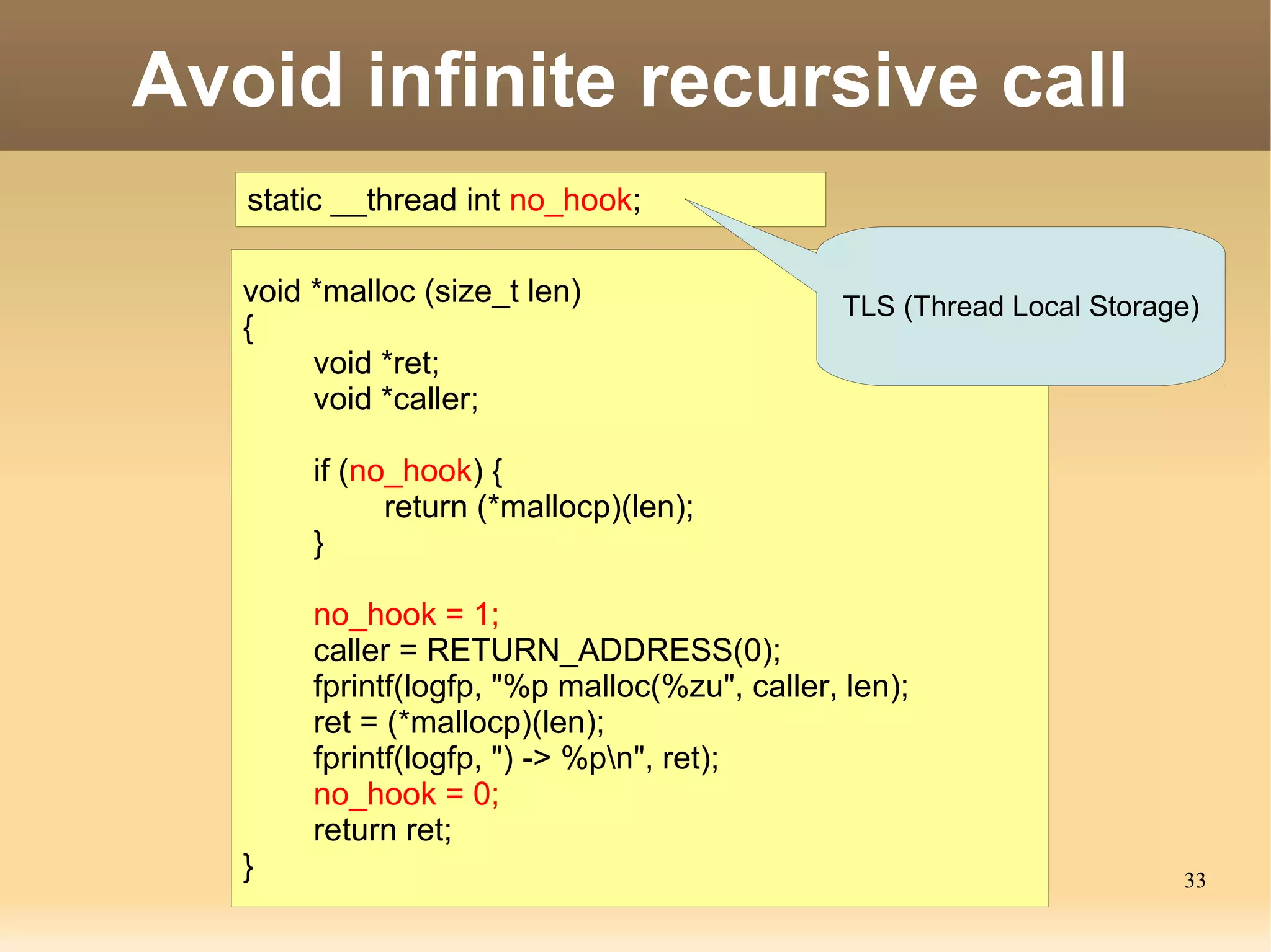 Avoid infinite recursive call
   static __thread int no_hook;

   void *malloc (size_t len)                   TLS (Thread Local Storage)
   {
        void *ret;
        void *caller;

        if (no_hook) {
              return (*mallocp)(len);
        }

        no_hook = 1;
        caller = RETURN_ADDRESS(0);
        fprintf(logfp, "%p malloc(%zu", caller, len);
        ret = (*mallocp)(len);
        fprintf(logfp, ") -> %pn", ret);
        no_hook = 0;
        return ret;
   }                                                                   33
 