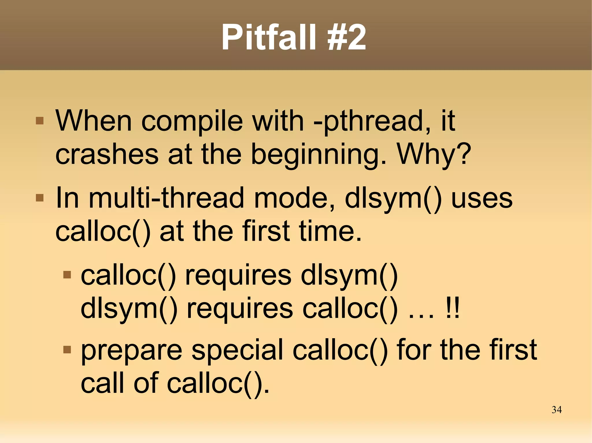 Pitfall #2

   When compile with -pthread, it
    crashes at the beginning. Why?
   In multi-thread mode, dlsym() uses
    calloc() at the first time.
      calloc() requires dlsym()

       dlsym() requires calloc() … !!
      prepare special calloc() for the first

       call of calloc().
                                                34
 