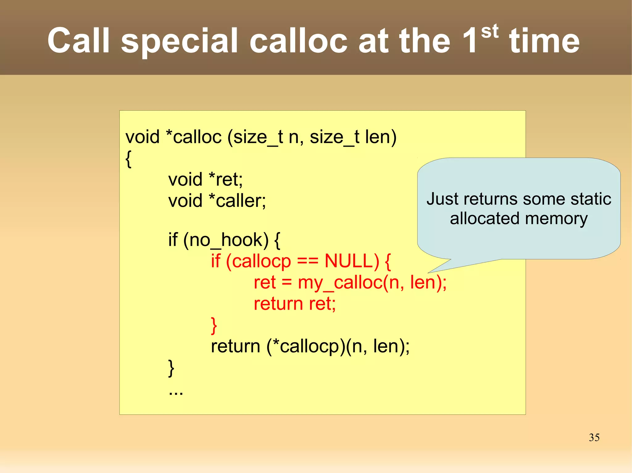 st
Call special calloc at the 1 time

    void *calloc (size_t n, size_t len)
    {
         void *ret;
         void *caller;                    Just returns some static
                                             allocated memory
         if (no_hook) {
               if (callocp == NULL) {
                     ret = my_calloc(n, len);
                     return ret;
               }
               return (*callocp)(n, len);
         }
         ...

                                                               35
 