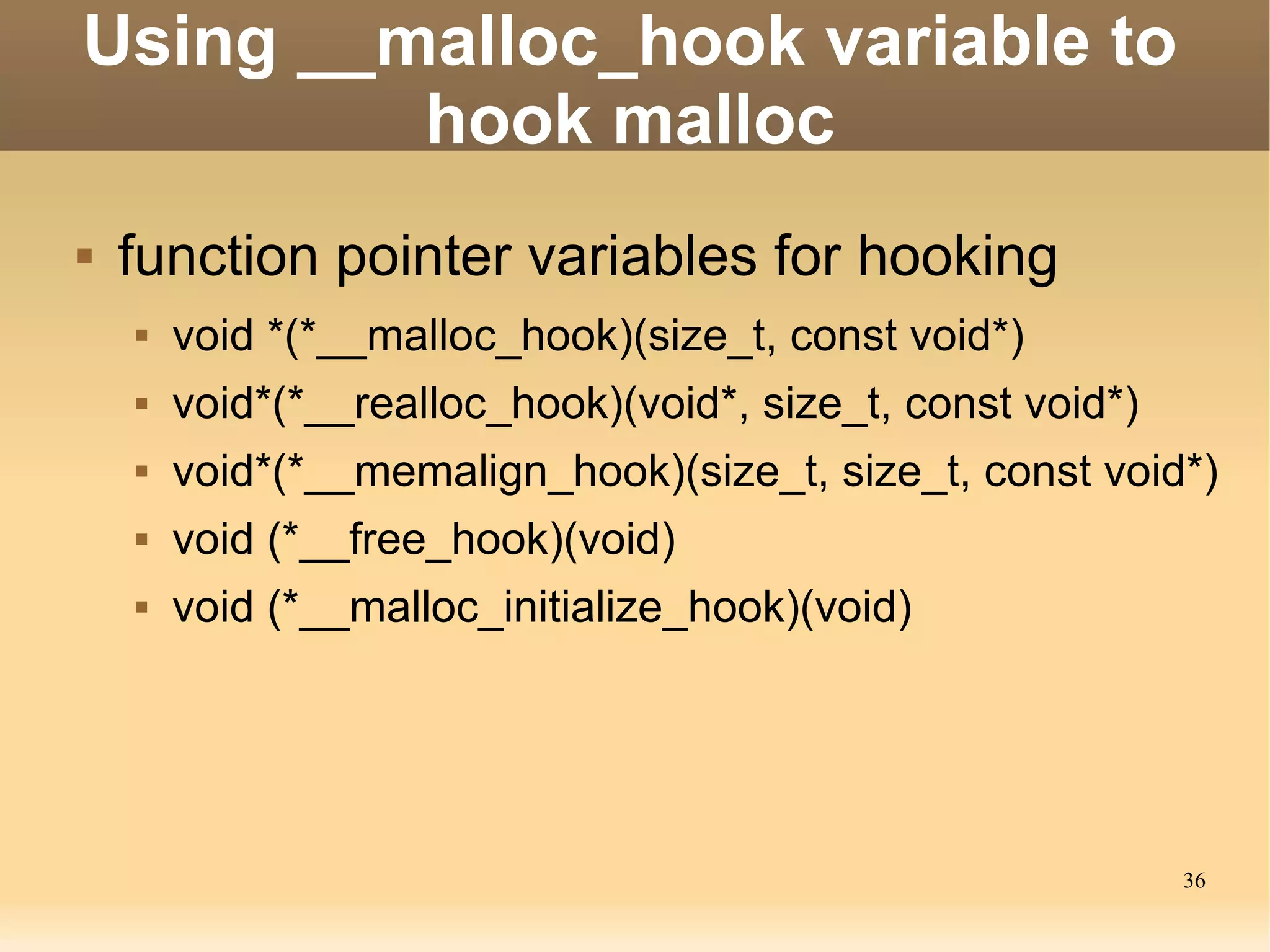 Using __malloc_hook variable to
         hook malloc
   function pointer variables for hooking
       void *(*__malloc_hook)(size_t, const void*)
       void*(*__realloc_hook)(void*, size_t, const void*)
       void*(*__memalign_hook)(size_t, size_t, const void*)
       void (*__free_hook)(void)
       void (*__malloc_initialize_hook)(void)




                                                             36
 