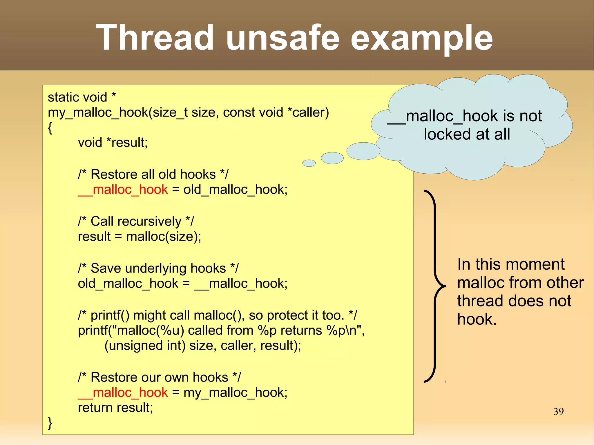 Thread unsafe example
static void *
my_malloc_hook(size_t size, const void *caller)               __malloc_hook is not
{
      void *result;
                                                                 locked at all

     /* Restore all old hooks */
     __malloc_hook = old_malloc_hook;

     /* Call recursively */
     result = malloc(size);

     /* Save underlying hooks */                                      In this moment
     old_malloc_hook = __malloc_hook;                                 malloc from other
                                                                      thread does not
     /* printf() might call malloc(), so protect it too. */           hook.
     printf("malloc(%u) called from %p returns %pn",
           (unsigned int) size, caller, result);

     /* Restore our own hooks */
     __malloc_hook = my_malloc_hook;
     return result;                                                                  39
}
 