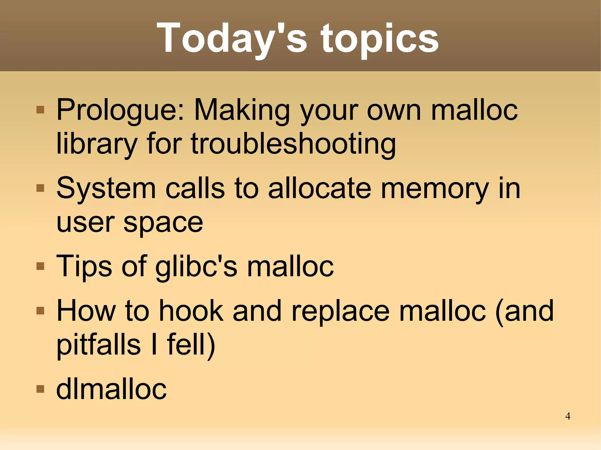 Today's topics
   Prologue: Making your own malloc
    library for troubleshooting
   System calls to allocate memory in
    user space
   Tips of glibc's malloc
   How to hook and replace malloc (and
    pitfalls I fell)
   dlmalloc
                                          4
 