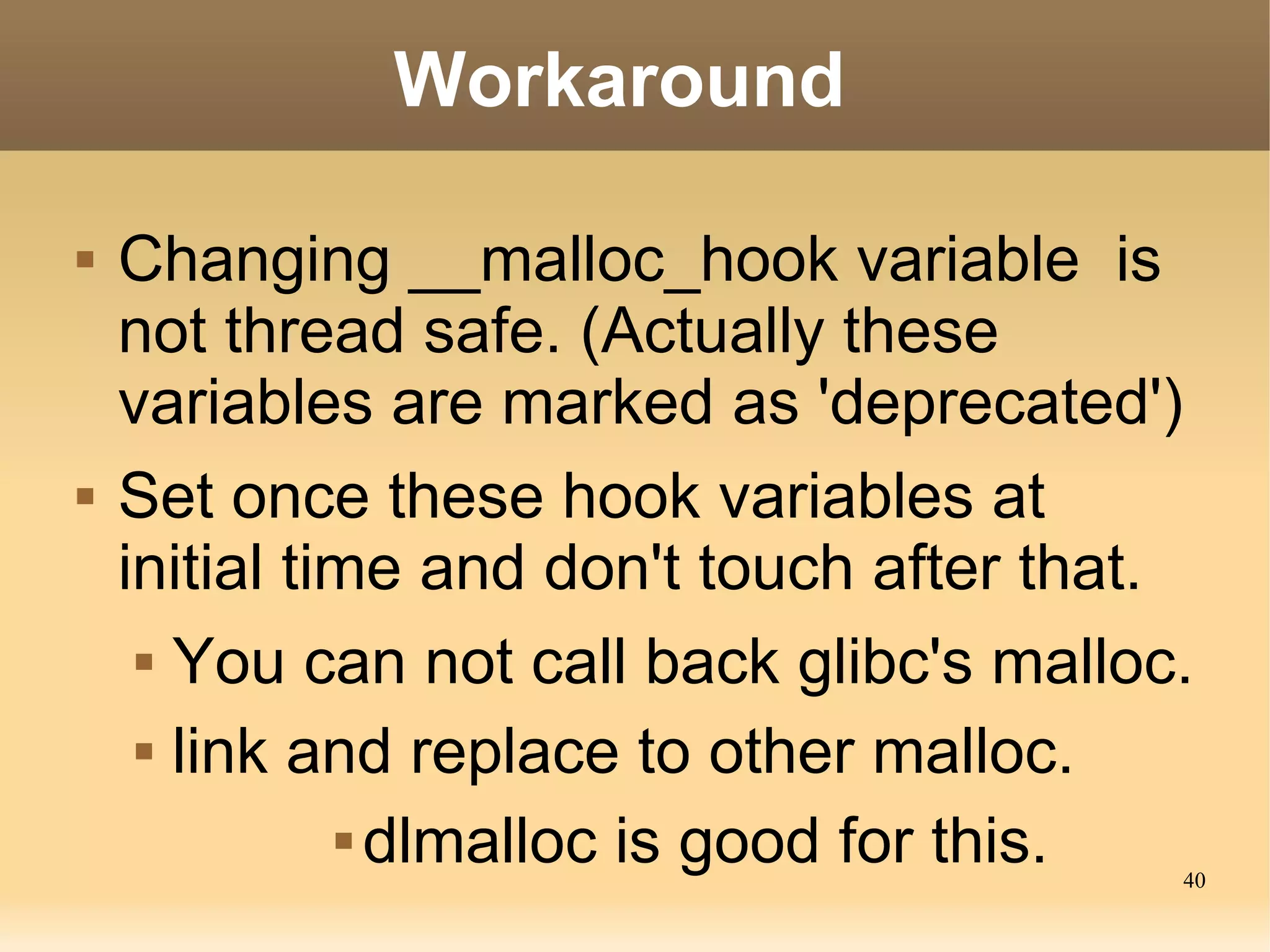 Workaround

   Changing __malloc_hook variable is
    not thread safe. (Actually these
    variables are marked as 'deprecated')
   Set once these hook variables at
    initial time and don't touch after that.
      You can not call back glibc's malloc.


      link and replace to other malloc.


               dlmalloc is good for this.
                                           40
 