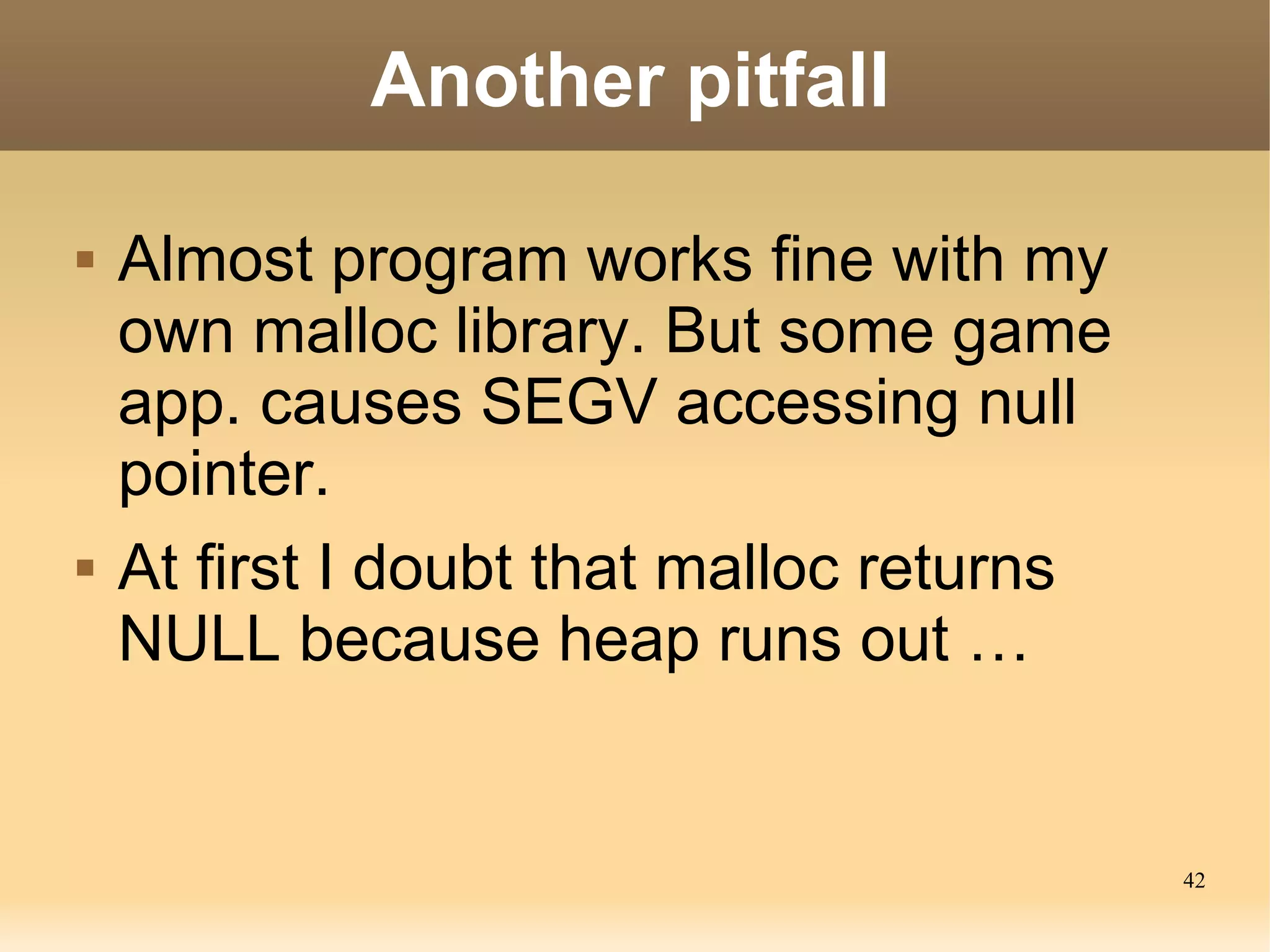Another pitfall

   Almost program works fine with my
    own malloc library. But some game
    app. causes SEGV accessing null
    pointer.
   At first I doubt that malloc returns
    NULL because heap runs out …


                                           42
 