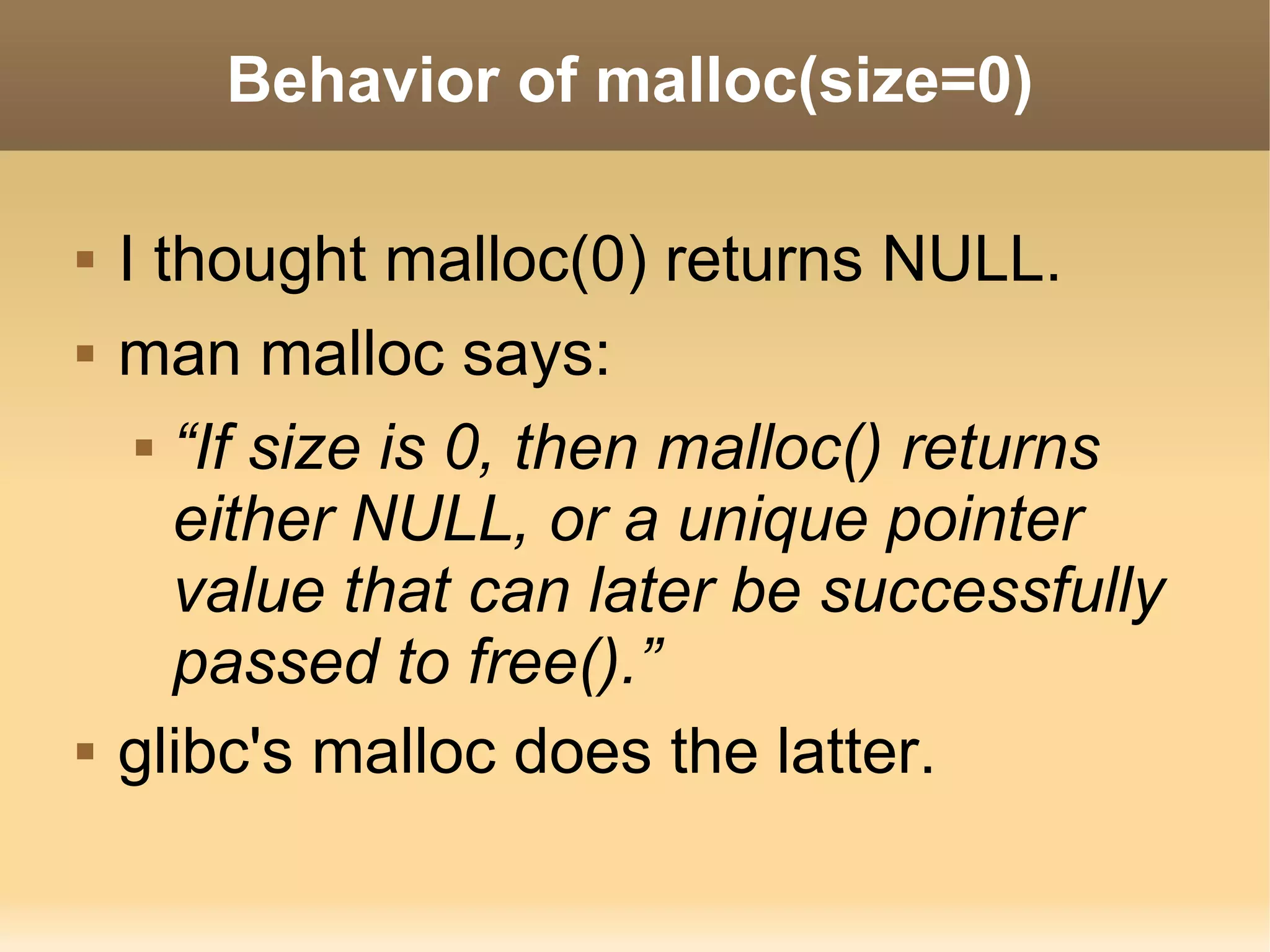 Behavior of malloc(size=0)

   I thought malloc(0) returns NULL.
   man malloc says:
      “If size is 0, then malloc() returns

       either NULL, or a unique pointer
       value that can later be successfully
       passed to free().”
   glibc's malloc does the latter.
 