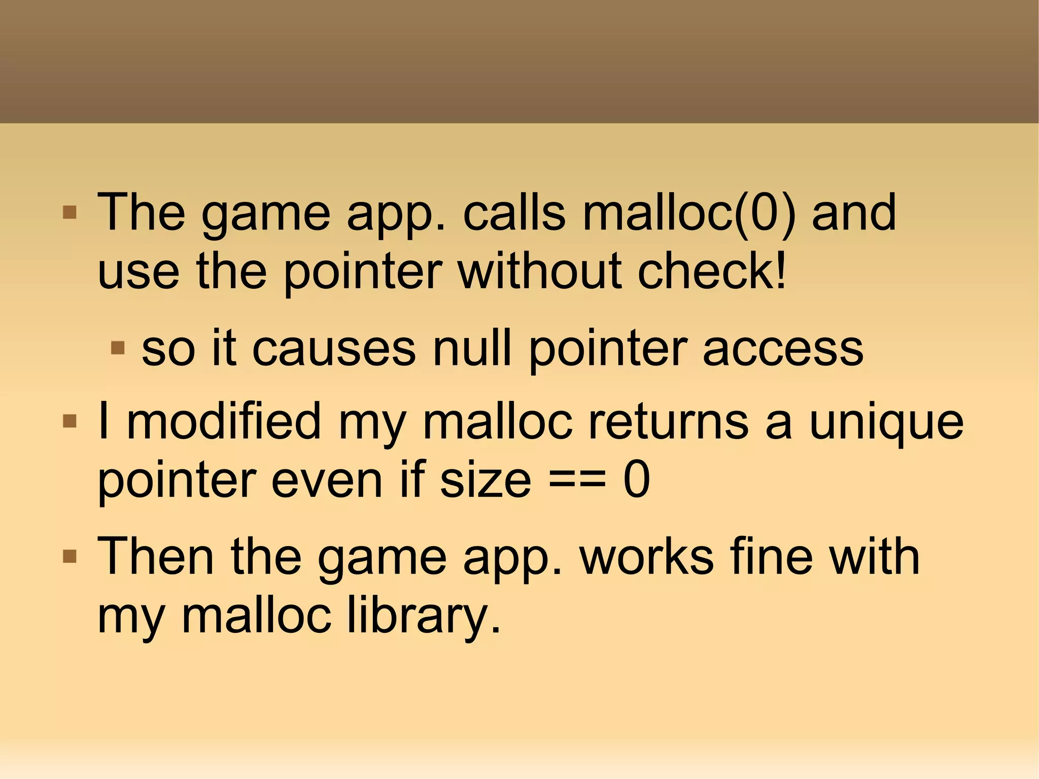    The game app. calls malloc(0) and
    use the pointer without check!
      so it causes null pointer access


   I modified my malloc returns a unique
    pointer even if size == 0
   Then the game app. works fine with
    my malloc library.
 