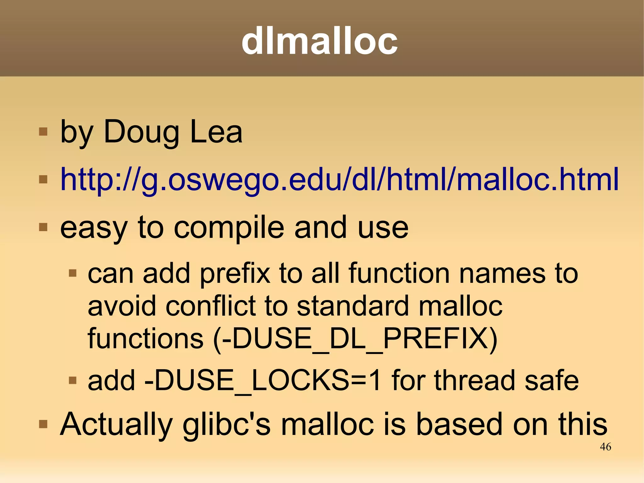 dlmalloc

   by Doug Lea
   http://g.oswego.edu/dl/html/malloc.html
   easy to compile and use
       can add prefix to all function names to
        avoid conflict to standard malloc
        functions (-DUSE_DL_PREFIX)
       add -DUSE_LOCKS=1 for thread safe
   Actually glibc's malloc is based on this      46
 