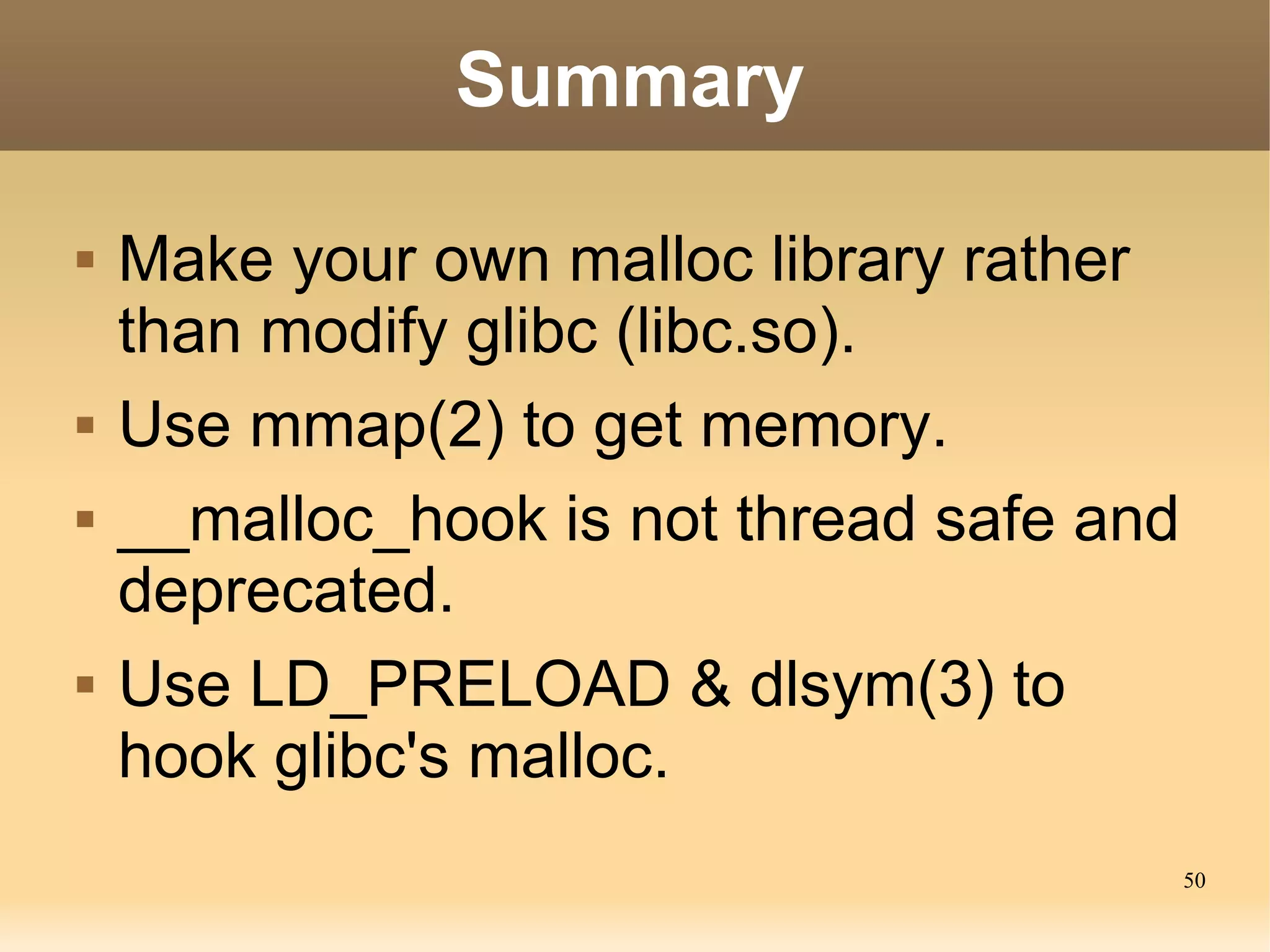 Summary

   Make your own malloc library rather
    than modify glibc (libc.so).
   Use mmap(2) to get memory.
   __malloc_hook is not thread safe and
    deprecated.
   Use LD_PRELOAD & dlsym(3) to
    hook glibc's malloc.
                                           50
 