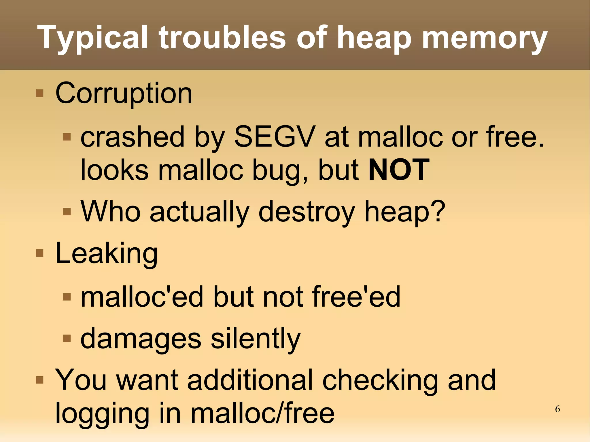 Typical troubles of heap memory
   Corruption
      crashed by SEGV at malloc or free.

       looks malloc bug, but NOT
      Who actually destroy heap?


   Leaking
      malloc'ed but not free'ed


      damages silently


   You want additional checking and
    logging in malloc/free                  6
 