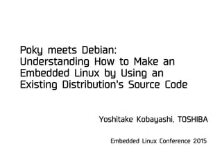 Poky meets Debian:
Understanding How to Make an
Embedded Linux by Using an
Existing Distribution's Source Code
Embedded Linux Conference 2015
Yoshitake Kobayashi, TOSHIBA
 