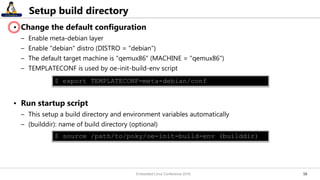1616
Setup build directory
• Change the default configuration
– Enable meta-debian layer
– Enable "debian" distro (DISTRO = "debian")
– The default target machine is "qemux86" (MACHINE = "qemux86")
– TEMPLATECONF is used by oe-init-build-env script
• Run startup script
– This setup a build directory and environment variables automatically
– (builddir): name of build directory (optional)
$ source /path/to/poky/oe-init-build-env (builddir)
$ export TEMPLATECONF=meta-debian/conf
Embedded Linux Conference 2016
 