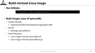 1717
Build minimal Linux image
• Run bitbake
• Built images (case of qemux86)
– Output directly
• /path/to/builddir/tmp/deploy/images/qemux86
– Kernel
• bzImage-qemux86.bin
– Root filesystem
• core-image-minimal-qemux86.ext3
• core-image-minimal-qemux86.tar.gz
$ bitbake core-image-minimal
Embedded Linux Conference 2016
 