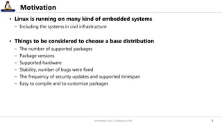 55
Motivation
• Linux is running on many kind of embedded systems
– Including the systems in civil infrastructure
• Things to be considered to choose a base distribution
– The number of supported packages
– Package versions
– Supported hardware
– Stability, number of bugs were fixed
– The frequency of security updates and supported timespan
– Easy to compile and to customize packages
Embedded Linux Conference 2016
 