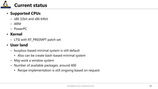 5353
Current status
• Supported CPUs
– x86 32bit and x86 64bit
– ARM
– PowerPC
• Kernel
– LTSI with RT_PREEMPT patch set
• User land
– busybox-based minimal system is still default
• Also can be create bash-based minimal system
– May work a window system
– Number of available packages: around 400
• Recipe implementation is still ongoing based on request
Embedded Linux Conference 2016
 