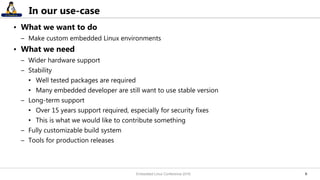 66
In our use-case
• What we want to do
– Make custom embedded Linux environments
• What we need
– Wider hardware support
– Stability
• Well tested packages are required
• Many embedded developer are still want to use stable version
– Long-term support
• Over 15 years support required, especially for security fixes
• This is what we would like to contribute something
– Fully customizable build system
– Tools for production releases
Embedded Linux Conference 2016
 