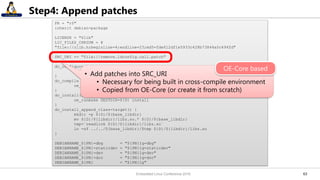 6363
Step4: Append patches
PR = "r0"
inherit debian-package
LICENSE = "Zlib"
LIC_FILES_CHKSUM = ¥
"file://zlib.h;beginline=4;endline=23;md5=fde612df1e5933c428b73844a0c494fd"
SRC_URI += "file://remove.ldconfig.call.patch"
do_configure() {
./configure --shared --prefix=${prefix} --libdir=${libdir}
}
do_compile () {
oe_runmake
}
do_install() {
oe_runmake DESTDIR=${D} install
}
do_install_append_class-target() {
mkdir -p ${D}/${base_libdir}
mv ${D}/${libdir}/libz.so.* ${D}/${base_libdir}
tmp=`readlink ${D}/${libdir}/libz.so`
ln -sf ../../${base_libdir}/$tmp ${D}/${libdir}/libz.so
}
DEBIANNAME_${PN}-dbg = "${PN}1g-dbg"
DEBIANNAME_${PN}-staticdev = "${PN}1g-staticdev"
DEBIANNAME_${PN}-dev = "${PN}1g-dev"
DEBIANNAME_${PN}-doc = "${PN}1g-doc"
DEBIANNAME_${PN} = "${PN}1g"
• Add patches into SRC_URI
• Necessary for being built in cross-compile environment
• Copied from OE-Core (or create it from scratch)
OE-Core based
Embedded Linux Conference 2016
 