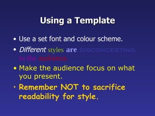Using a Template Use a set font and colour scheme. Different   styles   are   disconcerting   to the   audience. Make the audience focus on what you present. Remember NOT to sacrifice readability for style. 
